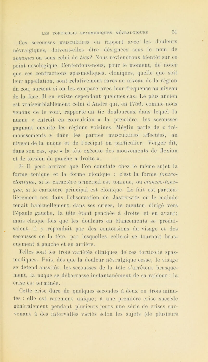 51 (’us s('C()iiss('s imisciilîiin's (mi ni|){)()i‘t :ivoc lus douliMirs iiévriili^iqiios, doivont-olles ùtn' désigTiôes sous le iioiii de spa.s7)ics ou sous celui de /ics^ Nous revieiidcoiis bientôt sur ce point nosologique. Contentons-nous, pour le moment, de noter que ces contractions spasmodiques, cloniques, quelle que soit leur appellation, sont relativement rares au niveau de la région du cou, surtout si on les compare avec leur fréquence au niveau de la face. Il en existe cependant quelques cas. Le plus ancien est vraisemblablement celui d’André qui, en 175(), comme nous venons de le voir, rapporte un tic douloureux dans lequel la nuque « entroit en convulsion » la première, les secousses gagnant ensuite les régions voisines. Mégi in parle de « tré- moussements » dans les parties musculaires affectées, au niveau de la nuque et de l’occiput en particulier. Verger dit, dans son cas, que « la tète exécute des mouvements de flexion et de torsion de gauche à droite ». 3'’ Il peut arriver que l’ou constate chez le même sujet la forme tonique et la forme clonique : c’est la forme lonico- cloniquc, si le caractère principal est tonique, ou clonico-ioni- que, si le caractère principal est clonique. Le fait est particu- lièrement net dans l’observation de Jastrovitz où le malade tenait habituellement, dans ses crises, le menton dirigé vers l’épaule gauche, la tète étant penchée à droite et en avant; mais chaipie fois que les douleurs en élancements se produi- saient, il y répondait par des contorsions du visage et des secousses de la tète, par lesquelles celle-ci se tournait brus- quement à gauche et en arrière. Telles sont les trois variétés cliniques de ces torticolis spas- modiques. Puis, dès que la douleur névralgique cesse, le visage se détend aussitôt, les secousses de la tète s’arrêtent brusque- ment, la nuque se débarrasse instantanémeut de sa raideur : la crise est terminée. Cette crise dure de quelques secondes à deux ou trois minu- tes : elle est rarement unique; à une première crise succède généralement pendant plusieurs jours une série de crises sur- venant à des intervalles variés selon les sujets (de plusieurs