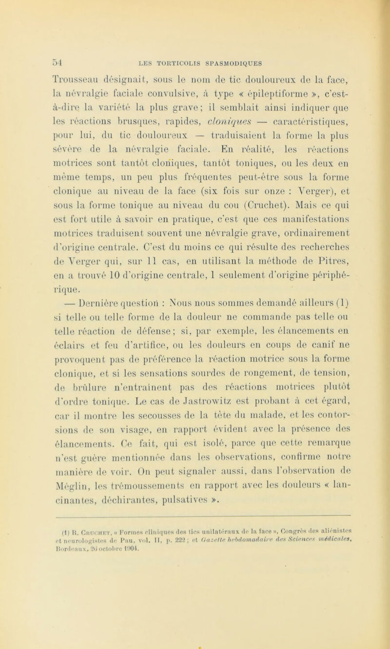 Trousseau désiguait, sous le uoiii de tic douloureux de la face, la névralgie faciale convulsive, à type « épileptiforme », c’est- à-dire la variété la plus grave; il semblait ainsi indiquer que les réactions brus(|ues, rapides, cloniques — caractéristiques, pour lui, du tic douloureux — traduisaient la forme la plus sévére de la névralgie faciale. En réalité, les réactions motrices sont tantôt cloniques, tantôt toniques, ou les deux en môme temps, un peu plus fréquentes peut-être sous la forme clonique au niveau de la face (six fois sur onze : Verger), et sous la forme tonique au niveau du cou (Crucliet). Mais ce qui est fort utile à savoir en pratique, c’est que ces manifestations motrices traduisent souvent une névralgie grave, ordinairement d’origine centrale. C’('st du moins ce qui résulte des recherches de Verger qui, sur 11 cas, en utilisant la méthode de Pitres, en a trouvé 10 d’origine centrale, 1 seulement d’origine périphé- rique. — Dernière question : Nous nous sommes demandé ailleurs (1) si telle ou telle forme de la douleur ne commande pas telle ou telle réaction de défense; si, par exemple, les élancements en éclairs et bm d’artifice, ou les douleurs en coups de canif ne provoquent pas de préférence la réaction motrice sous la forme clonique, et si les sensations sourdes de rongement, de teiision, de brûlure n’entrainent pas des réactions motrices ])lutôt d’ordre tonifjue. Le cas de .lastrowitz est probant à cet égard, car il montre les secousses de la tète du malade, et les contor- sions de son visage, eji rapport évident avec la ])résence des élancfunents. Ce fait, qui est isolé, ])arce que cette nunarque n’est guère mentionnée dans les observations, confirme notre manière de voir. On peut signaler aussi, dans l’observation de Mégiin, les trémoussements en rapport avec les douleurs « lan- cinantes, déchirantes, pulsatives ». (1) U. CiitJCHET, « Formes elini((ues des fies unilat<'raux. de la face», Congres des aliénistes et neurologistes de Pau, vol. Il, ]>. 222 \ et (ruzi*Uo des Scietices 'tïiédicaleSf Horde.au X, 2d octolire PlOL