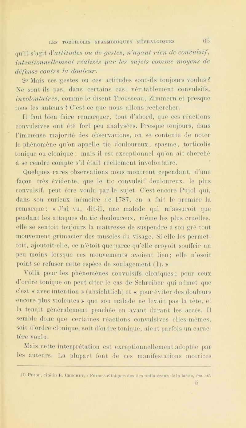 (jii’il s’agit iyalliludes ou de gestes, nagant rien de conmilsif, inientionnellemenf réatisës par tes sujets comme mogens de défense contre ta douteur. Mais ces gestes ou ces attitudes sout-ils toujours voulus ? Ne sout-ils j>as, dans certains cas, véritablenient convulsifs, involtj)itaires, comme le disent Trousseau, Zimmern et presque tous les auteurs ? C’est ce que nous allons rechercher. Il faut bien faire remarquer, tout d’abord, que ces réactions convulsives ont été fort peu analysées. Presque toujours, dans l’immense majorité des observations, on se contente de noter le phénomène qu’on appelle tic douloureux, spasme, torticolis tonique ou clonique : mais il est exceptionnel qu’on ait cherché à se rendre compte s’il était réellement involontaire. Quelques rares observations nous montrent cependant, d’uue façon très évidente, que le tic convulsif douloureux, le plus convulsif, peut être voulu par le sujet. C’est encore Pujol qui, dans son curieux mémoire de 1787, en a fait le premier la remarque : « J’ai vu, dit-il, une malade (pii m’assuroit que pendant les attaques du tic douioureux, même les plus cruelles, elle se sentoit toujours la maîtresse de suspendre à son gré tout mouvement grimacier des muscles du visage. Si elle les permet- toit, ajoutoit-elle, ce n’étoit que parce qu’elle croyoit soufïVir un peu moins lorsque ces mouvements avoient lieu; elle n’osoit point se refuser cette espèce d(‘ soulagement (1). » ^oilà pour les phénomènes convulsifs clonicpies ; pour ceux d’ordre toniqin; on peut citer le cas de Schreiber qui adni(‘t qiu' c’est « avec intention » (absichtli(di) et « pour éviter des douhuirs encore plus violentes» que son malade ne h'vait pas la tête, et la tenait généralement jienchée en avant durant les accès. Il sembh' donc que certaines réactions convulsives elles-mêmes, soit d’ordre clonique, soit d’ordre toni(pie, aient j)arfois un carac- tère voulu. Mais cette interprétation est exceptionnellement adoptée par les auteurs. La. plupart font de ces manifestations motrices