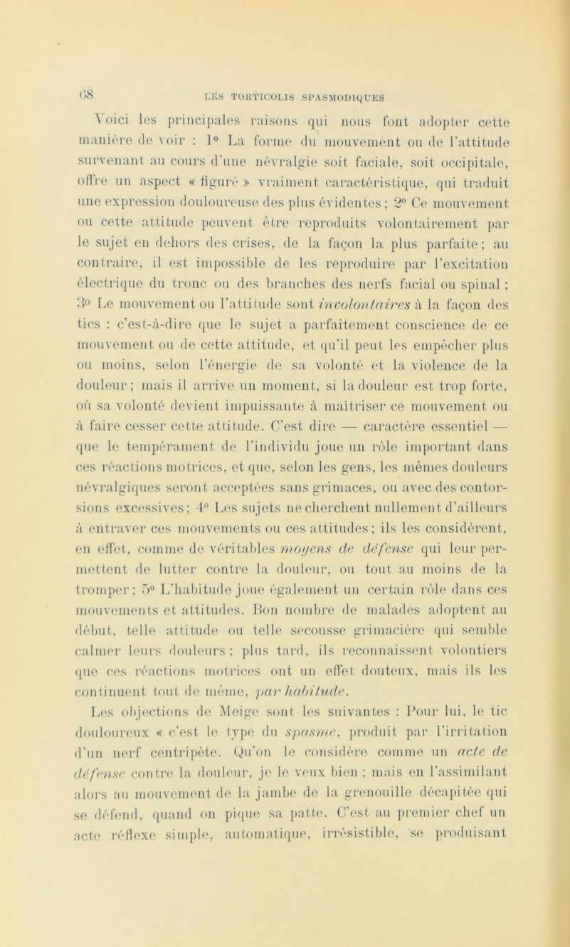 ^ oici les principales raisons qui jions Ibnt a(lo})ter cette manière de voir : 1° La forme du mouvement on de l’attitude survenant au cours d’une névralgie soit faciale, soit occipitale, oth'e un aspect «figuré» vraiment caractéristique, qui traduit une expression douloureuse des plus évidentes; 2° Ce mouvement ou cette attitude peuvent être reproduits volontairement par le sujet en dehors des crises, de la façon la plus parfaite; au contraire, il est ini})ossil)le de les reproduire par l’excitation électrique du tronc ou des branches des nerfs facial ou spinal ; ifo Le mouvement ou l’attitude sont involontaires k la façon des tics : c’est-à-dii‘e que le sujet a parfaitement conscience de ce mouvement ou de cette attitude, et ([u’il peut les empêcher plus ou moins, selon l’énergie de sa volonté et la violence de la douleur; mais il arrive un moment, si la douleur est trop forte, où sa volonté devient impuissantes à maîtriser ce mouvement ou à faire cesser cette attitude. C’est dire — caractère essentiel — que le tempérament de l’individu joue un rôle important dans ces réactions motrices, et que, selon les gens, les mêmes douleurs névralgiques seront acceptées sans grimaces, ou avec des contor- sions excessives; L Les sujets ne cherchent nullement d’ailleurs à entraver ces mouvements ou ces attitudes; ils les considèrent, en effet, comme de véritables ynoijens de défense qui leur ])or- mettent de lutter contre la donhMir, ou tout au moins de la tromper; 5» L’habitude joue égahunent un certain rôle dans ces monvements et attitud(‘s. Mon nombre de malades adoptent au début, telle attitude ou telle secousse griinacién' qui semble calmer leurs douhmrs ; pins tard, ils reconnaiss(uit volontiers que ces réactions moti-ices ont un effet douteux, mais ils les continuent tout de même, par Juthilude. L(‘s objections de Meige sont h's suivantes ; Pour lui, le tic douloureux « c’est le type du spas/ne, produit par l’irritation d’un nerf centripète, (^n’on le considér(‘- comme un acte de défense contre la donhmr, j(‘ le veux hieji ; mais en l’assimilant nlors au mouvfunent de la, jambe de la grenouille décapitée qui se défend, quand on pique sa pattn. C’est au premier chef un acte réHexe siniph‘, antomatiqu(‘, irrésistible, se produisant