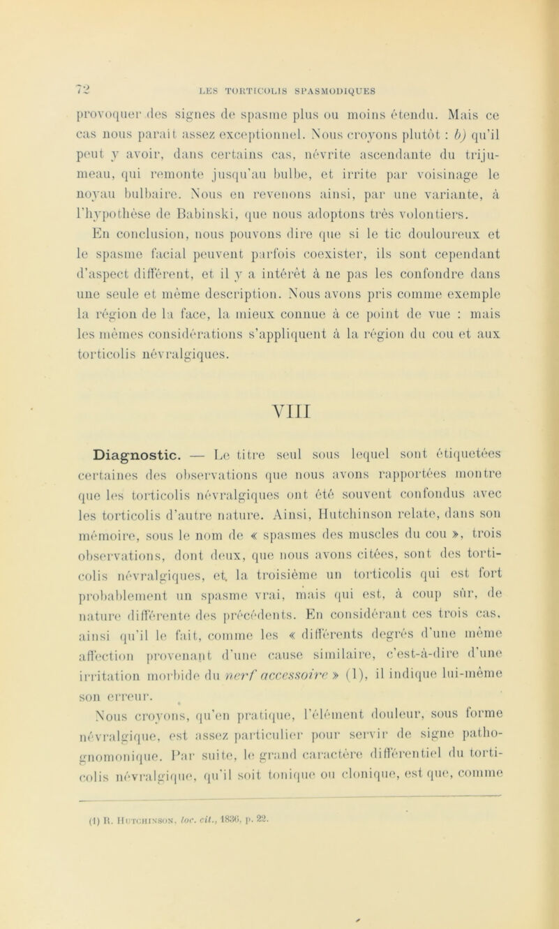 prov()([uei* (les signes de spasme plus ou moins ('‘tendu. Mais ce cas nous parait assez exceptiouuel. Nous croyons plutôt : b) qu’il peut y avoir, dans certains cas, n(‘vrite ascendante du triju- meau, qui remonte jusqu’au bulbe, et irrite par voisinage le noyau bulbaire. Nous en revenons ainsi, par une variante, à riiyi)otlK‘se de Babinski, (pie nous adoptons très volontiers. En conclusion, nous pouvons dire ({ue si le tic douloureux et le spasme facial peuvent parfois coexister, ils sont cependant d’aspect didèrent, et il y a intérêt à ne pas les confondre dans une seule et même description. Nous avons pris comme exemple la région de la face, la mieux connue à ce jioint de vue : mais les mêmes cousidérations s’appliquent à la région du cou et aux torticolis névralgiques. VIII Diagnostic. — Le titre s(‘ul sous lequel sont étiquetées certaines d('S obs(‘rvations que nous avons rapportées montre que l(‘s torticolis névralgiques ont été souvent confondus avec les torticolis d’autre nature. Ainsi, Hutchinson relate, dans son mémoire, sous le nom de « spasmes des muscles du cou », trois observations, dont deux, que nous avons cité(‘s, sont des torti- colis névralgiques, et. la troisième un torticolis qui est lort pi'obablement un spasm(‘ vrai, mais ((ui est, à coup sur, de nature difïérente d(‘S jirécédents. En considérant ces trois cas, ainsi qn’il le fait, comme les « différents degrés d’une même affection provenant d’um‘ cause similaire, c’est-à-dire d une irritation moiBide du nc7'f » (1), il indique Ini-même son erreur. Nous croyons, qu’(‘ii prati(pie, l’élément donleur, sous forme névralgique, est ass(‘z particuli(‘r pour servir de signe patbo- gnomonifpie. Par suite, b' grand caractère différi'ntiel du torti- colis névi‘algi(ine, qu'il soit toniiiue ou clonique, est qu(‘, comme (1) R. UUTCHINSON, loc. cU., ISîKi, p. 22.