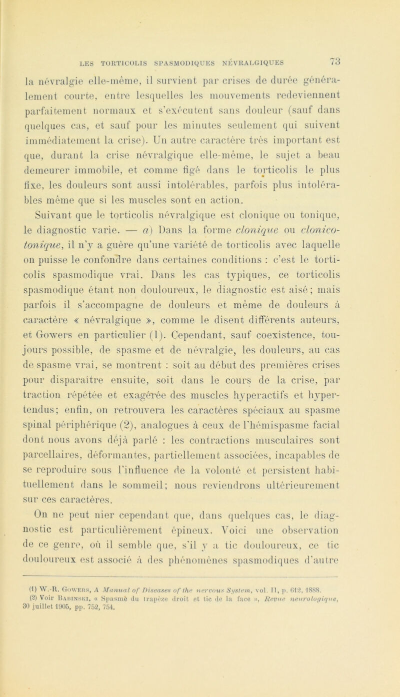 la iluvralg’io (^lle-mome, il survient par crises de dui'ée généra- leinent courte, entre lesquelles les inouvements redeviennent parfaitement norinaux et s’exécutent sans douleur (sauf dans quelques cas, et sauf pour les minutes seulement qui suivent immédiateinent la crise). Un autri' caractère très important est que, durant la crise névralgique elle-même, le sujet a beau demeurer imniobile, et coniine tigé dans le torticolis le plus fixe, les douleurs sont aussi intolérables, parfois plus intoléra- bles même que si les muscles sont en action. Suivant que le tiirticolis névralgique est clonique ou tonique, le diagnostic varie. — a) Dans la forme clonique ou clonico- tonique, il n’y a guère qu’une variété de torticolis avec laquelle on puisse le confondre dans certaines conditions : c’est le torti- colis spasmodique vrai. Dans les cas typiques, ce torticolis spasmodique étant non doulounmx, le diagnostic est aisé; mais parfois il s’accompagne de douleurs et même de douleurs à caractère « névralgique », comme le disent différents auteurs, et Uowers en particulier (1). Cependant, sauf coexistence, tou- jours possible, de spasme et de névralgie, les douleurs, au cas de spasme vrai, se montrent : soit au début des premières crises pour disparaitre ensuite, soit dans le cours de la crise, par traction répétée et exagérée des muscles hyperactifs et Iqyper- tendus; enfin, on retrouvera les caractères spéciaux au spasme spinal périphérique (2), analogues à ceux de l’hémispasme facial dont nous avons déj.à parlé : les contractions musculaires sont parcellaires, déformantes, partiellement associées, incapables de se reproduire sous l’influence de la volonté et jiersistent liabi- tnellenient dans h‘ sommeil; nous reviendrons ultérieuremmit sur ces caractères. On ne peut nier cependant que, dans quelques cas, le diag- nostic est particulièrement épineux. Voici une observation de ce genre, où il semble que, s’il y a. tic douloureux, ce tic douloureux est associé à d(‘s phénomènes sjiasmodiques d’autre (1) W.-U. GowEiis, A Manual of DLsea.ses of Ihr nercous Si/sh^m, vol. Il, p. (!I2. I8S8. (2) Voir ILviuN SKI, « Spasinè tlu li-iipc‘/,o droit et tic i|e la l'ace », Revue nei(rolo(/i<Rie, 30 juillet 1905, pi>. 752, 7.54.