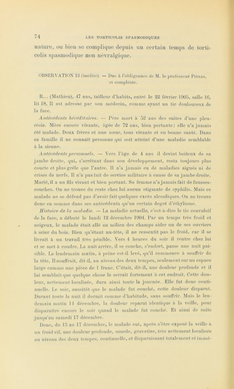 nature, ou hieu se complique de])uis uii certain teiu])S de torti- colis spasmodique non uévralgi({ue. OBSER^ A riON 13 (inédite). — Due à l’oblif^eanee de M. le j)rolesseur Pitres, et coinj)létée. R... (Mathieu), -17 ans, tailleur d’habits, entré le février 1905, salle 10, lit 18, Il est adressé par son médecin, comme ayant un tic douloureux de la face. kntécéde.nts liérédUalve^. — Père mort à 52 ans des suites dhim*, pleu- résie. Mère encore vivante, àg'ée de 72 ans, bien portante; elle n’a jamais été malade. Deux frères et une sœur, tous vivants et en bonne santé. Dans sa famille il ne connaît personne (pii soit atteint d’une maladie semblable à la sienne. Antécédents persomiels. — \>rs l’Age de 4 ans il devint boiteux de sa jambe droit(*, ([ui, s’arrêtant dans son dévelojipement, resta toujours plus courte et plus grêle (pie l’autre. 11 n’a jamais eu de maladies aiguës ni de crises de nerfs, 11 n’a [lasfail de service militaire à cause de sa jambe droite. Marié, il a un fils vivant et bien portant. Sa femme n’a jamais fait defausses- couches. t)n ne trouve du reste chez lui aucun stigmate de .syphilis. Mais ce malade ne se défend pas d’avoir fait quehpies excès alcooli(pies. On ne trouve donc en somme dans ses antécédents (ju’un certain degré d’éthylisme. Histoire de la maladie. — La maladie actuelle, c’est-à-dire le tic convulsif de la face, a débuté le lundi 12 décembre 1901. Par un temjis très froid et neigeux, le malade était allé au milieu des champs aider un de ses oin ricrs à scier du bois. Bien ((u’étant nu-tête, il ne ressentit pas le froid, car il se livrait à un travail très pénible. Vers 4 heures du soir il rentre chez lui et se met à coudre. La nuit arrive, il se couche, s’emh^rt, passe une nuit pai- sible. Le lendemain malin, à peine est-il levé, (pi’il commence à souffrir de la tête. Il souffrait, dit-il, au niveau des deux tempes, seulement sur un espace large comme une ]>ièce de 1 franc. C’était, dit-il, une douleur jirofonde (>t il lui semblait que quehpie chose le scri’ait fortement à cet endroit. Cett(' dou- leur, iKdtcmcnt localisée, dura ainsi toute la journée. Elle fut donc conti- nuelhu Le soir, aussitf)! (pie le malade fut couché, c('ttc douleur disiiarut. Durant toute la nuit il dormit comme d’habitude, sans souffrir. Mais le len- demain malin 14 décembre, la douleur reparut identi(pie à la veille, jiour disparaîti'c encore le soir (piand le malade fut couché. Et ainsi de suite jus(pr’au samedi 17 décembre. Donc, du 13 au 17 (h'membrc, h( malade eut, après s’être exiiosé la viulle à un froid vif. une douleur jirofonde. sounh*, gravalive, très nettement localisée au niveau des deux leiupcs. continuclh*, et disparaissant totalement et immé-