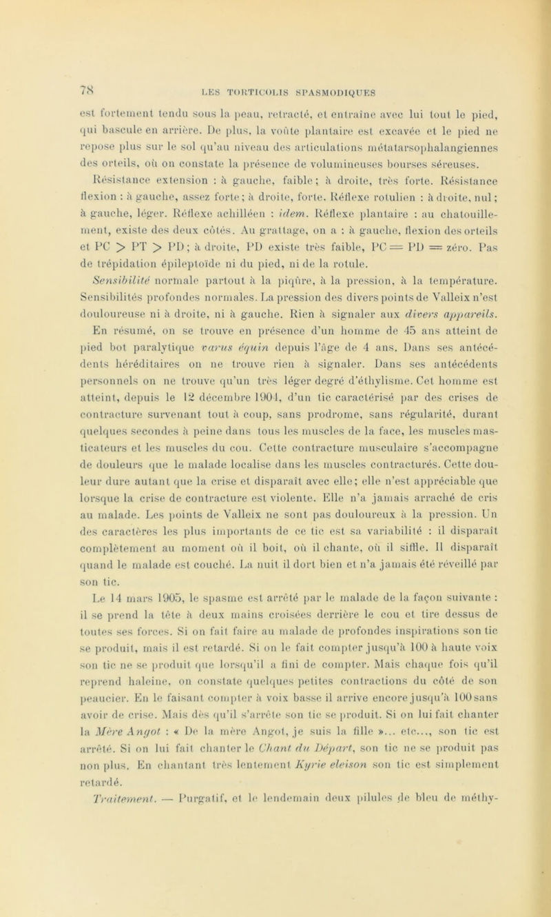 7S est tofteiueut tendu sous la peau, reti'aclé, et entraîne avec lui tout le pied, ijui bascule en arrière. De [)lus, la voûte plantaire est excavée et le pied ne repose plus sur le sol ({u’au niveau des articulations niétatarsoplialangiennes des orteils, où on constate la [)résence de volumineuses bourses séreuses. Résistance extension ; îi gauche, faible; à droite, très forte. Résistance llexion ; ù gauche, assez forte; à droite, forte. Réllexe rotulien : K droite, nul; à gauche, léger. Réllexe achilléen : idem. Réllexe plantaire ; au chatouille- ment, existe des deux côtés. Au grattage, on a ; à gauche, llexion dos orteils et RC > RT > RI); à droite, RD existe très faible, RC = RD = zéro. Ras de trépidation éiiileptoïde ni du pied, ni de la rotule. Sensibilité normale partout ù la pirp'ire, à la pression, à la température. Sensibilités profondes normales. La pression des divers {loints de Valleix n’est douloureuse ni à droite, ni à gauche. Rien à signaler aux divers appareils. En résumé, on se trouve en présence d’un homme de -45 ans atteint de pied bot paralyticpie varus éfjuin depuis l’Age de 4 ans. Dans ses antécé- dents héréditaires on ne trouve rien h signaler. Dans ses antécédents personnels on ne trouve <pi’un très léger degré d’éthylisme. Cet homme est atteint, deiiuis le 12 décembre RJOl, d’un tic caractérisé par des crises de contracture survenant tout à coup, sans jirodrorne, sans régularité, durant rpiehpies secondes à peine dans tous les muscles de la face, les muscles mas- ticateurs et les muscles du cou. Celte contracture musculaire s’accompagne de douleurs (pie le malade localise dans les muscles contracturés. Cette dou- leur dure autant que la crise et disparaît avec elle; elle n’est ajipréciable (pie lorsque la crise de contracture est violente. Elle n’a jamais arraché de cris au malade. Les points de Valleix ne sont [las douloureux à la pression. Un des caractères les plus importants de ce tic est sa variabilité : il disparaît complètement au moment où il boit, où il chante, oii il silhe. 11 disiiaraît (piand le malade est couché. La nuit il dort bien et n’a jamais été réveillé par son tic. Le 14 mars 1905, le spasme est arn'ité jiar le malade de la façon suivante : il se prend la tfite à deux mains croisées derrière le cou et tire dessus de toutes ses forces. Si on fait faire au malade de profondes inspirations son tic se jiroduit, mais il est retardé. Si on le fait conniter jus(ju’îi 100 à haute voix son tic ne se produit (pie lors(ju’il a fini de compter. Mais chaipie fois (pi’il reiirend haleine, on constate (juchpies petites contractions du côté de son peaucier. En le faisant coimiter ù voix basse il arrive encore jusqu’à 100 sans avoir de crise. Mais dès (ju’il s’arrête son tic se produit. Si on lui fait chanter la Mère Anpot : « De la mère Angot, je suis la fille »... etc..., son tic est arrêté. Si on lui fait chanter le Chant du l)épart^ son tic ne se produit pas non plus. En chantant très lentement Kyrie eleison son tic est simplement retardé. Traitement. — Rurgntif, et le lendemain deux j(ihiles de bleu de méthy-