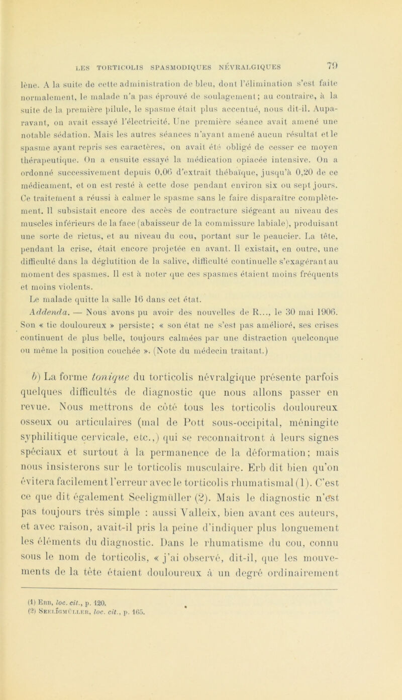 71) lèiie. A bi .suile de eeüe administi-atioii «le bleu, don! rLdiiuinalion s’est faite iionualement, le malade n'a pas é[)roiivé d(‘ soulag-ement ; au contraire, à la suite de la jireinière pilule, le S[)asme était })lus accentué, nous dit-il. Aupa- ravant, on avait essayé l’électrieité. Une première séance avait amené une notable sédation. Mais les autres séances n’ayant amené aucun résultat et le spasme ayant repris ses caractères, on avait été obligé de cesser ce moyen thérapeuti(iue. On a ensuite essayé la médication opiacée intensive. On a ordonné successivement depuis 0,00 d’extrait tliébaièpie, juscju’ii 0,‘.i0 de ce médicament, et on est resté à cette dose pendant environ six ou sept jours. Ce traitement a réussi à calmer le spasme sans le faire disparaître complète- ment. 11 subsistait encore des accès de contracture siégeant au niveau des muscles inférieurs de la face (abaisseur de la commissure labiale), produisant une sorte de rictus, et au niveau du cou, portant sur le peaucier. La tête, l)endant la crise, était encore projetée en avant. 11 existait, en outre, une difficulté dans la déglutition de la salive, difficulté continuelle s’exagérant au moment des spasmes. 11 est îi noter (|ue ces spasmes étaient moins fréquents et moins violents. Le malade quitte la salle 10 dans cet état. Addenda. — Nous avons pu avoir des nouvelles de R..., le 30 mai 1900. Son « tic douloureux » persiste; « son état ne s’est pas amélioré, ses crises continuent de plus belle, toujours calmées par une distraction (pielcomj^ue ou même la position couchée ». (Note du médecin traitant.) b) La forme tonique du torticolis névralgique présente parfois quelques difficultés de diagnostic que nous allons passer en revue. Nous mettrons de côté tous les torticolis douloureux osseux ou articulaires (mal de Pott sous-occi[)ital, méningite syphilitique cei'vicîile, etc.,) (|ui se l'econnaîtront à leurs signes spéciaux et surtout à la permanence de la déformation; mais nous insisterons sur le torticolis musculaire. Erb dit bien qu’on évitera lacilenient l’erreur avec le torticolis rhumatismal (1). C’est ce que dit également Seeligmiiller (’^). Mais le diagnostic n’(Tst pas toujours très simple : aussi Valleix, bien avant ces auteurs, et avec raison, avait-il jiris la peine d’indiquer plus longuemeut les éléments du diagnostic. Dans le rhumatisme du cou, connu sous le nom de torticolis, « j’ai observé, dit-il, (pie les mouve- ments de la tète étaient douloureux à un degré ordinairement (1) Eru, loc. cil., p. -120. (2) SEKT.îfiMÏT.r.r.R, loc. cit., p. 105.