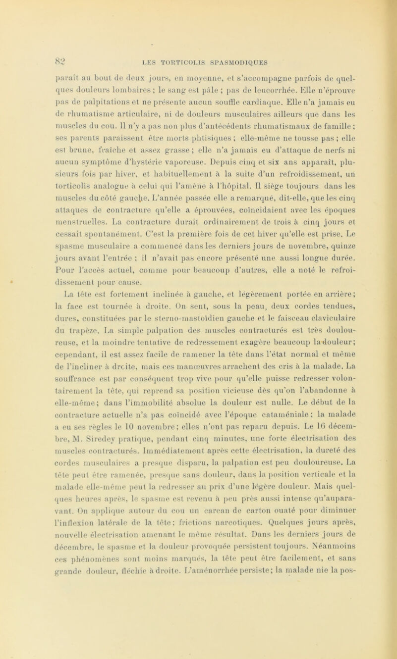 imraît au bout de deux jours, en luoyeiiue, et s’accoiiii)agiie parfois de quel- ques douleurs lombaires; le sang est i>Ale ; pas de leucorrhée. Kilo n’éprouve pas de palpitations et ne présente aucun souille eardia({ue. Elle n’a jamais eu de rhumatisme articulaire, ni de douleurs musculaires ailleurs que dans les muscles du cou. 11 n’y a j)as non ))lus d’antécédents rhumatismaux de famille ; ses parents paraissent être morts i)htisi(pios ; elle-même ne tousse pas; elle est brune, fraîche et assez grasse ; elle n’a jamais eu d’attaque de nerfs ni aucun symptôme d’hystérie vaporeuse. Depuis cinq et six ans aj)paraît, plu- sieurs fois par hiver, et habiluelhunenl à la suite d’un refroidissement, un torticolis analogue à celui qui l’amène à riiô})ital. 11 siège toujours dans les muscles du côté gauchie. L’année passée elle a remarqué, dit-elle, que les ciiKj attaques do contracture qu’elle a éprouvées, coïncidaient avec les époques menstruelles. La contracture durait ordinairement de trois à cinq jours et cessait spontanément. C’est la jiremière fois de cet hiver qu’elle est prise. Le s})asme musculaire a commencé dans les derniers jours de novembre, quinze jours avant l’entrée ; il n’avait pas encore j)résenté une aussi longue durée. Four l’accès actuel, comme pour beaucoup d’autres, elle a noté le refroi- dissement })our cause. La tête est fortement inclinée à gauche, et légèrement portée en arrière; la face est tournée à droite. On sent, sous la peau, deux cordes tendues, dures, constituées par le sterno-mastoïdien gauche et le faisceau claviculaire du trapèze. La simple palpation des muscles contracturés est très doulou- reuse, et la moindre tiuitative de redressement exagère beaucoup latiouleur; cependant, il est assez facile de ramener la tête dans l’état normal et même de l’incliner à droite, mais ces manœuvres arrachent des cris Ji la malade. La souffrance est par conséapient trop viv(' pour qu’elle puisse redresser volon- tairement la tête, (pli reprend sa position vicieuse dès qu’on l’abandonne à elle-même; dans l’immobilité absolue la douleur est nulle. Le début de la contracture actuelle n’a [las coïncidé avec l’épmpie cataméniale; la malade a eu ses règles le 10 novembre; elles n’ont pas reparu depuis. Le 10 décem- bre, M. Siredey j»rati(pie, iiendant cinq minutes, une forte électrisation des muscles coniracdurés. Immédiatement après cette électrisation, la dureté des cordes musculaires a presipie disparu, la palpation (‘st peu douloureus(‘. La tête jieut être ramenée, jirestpie sans douleur, dans la {(osition verticale et la malade elle-même peut la redi'esser au prix d’une légère douleur. ]\Iais (piel- (pies heures après, le spasme est revenu à jieu près aussi intense qu’aupara- vant. t)n applique autour du cou un c-arcan de carton ouaté ])Our diminuer l’inflexion latérale de la tête; frictions narcotiques. Quehjues jours après, nouvelle électrisation amenant le même résultat. Dans les derniers jours de décembre, le spasme et la douleur ]irovo(piée persistent toujours. Néanmoins ces phénoim'-nes sont moins manpiés, la tête peut être facilement, et sans grande douleur, fléchie adroite. L’aménorrhée persiste ; la malade nie la pos-