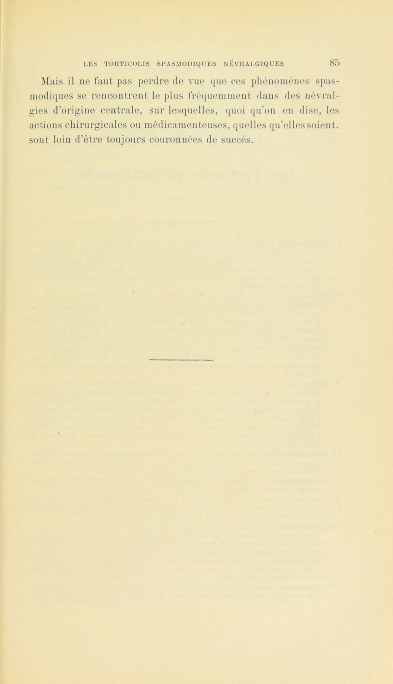 Mais il ne faut pas [)ei‘dre de vue ({ue ces phénomènes spas- modiques se rencontrent le plus frécpiemment dans des névral- gies d’origine centrale, sur lesquelles, ([uoi qu’on en dise, les actions chirurgicales ou médicamenteuses, quelles qu’elles soient, sont loin d’être toujours couronnées de succès.