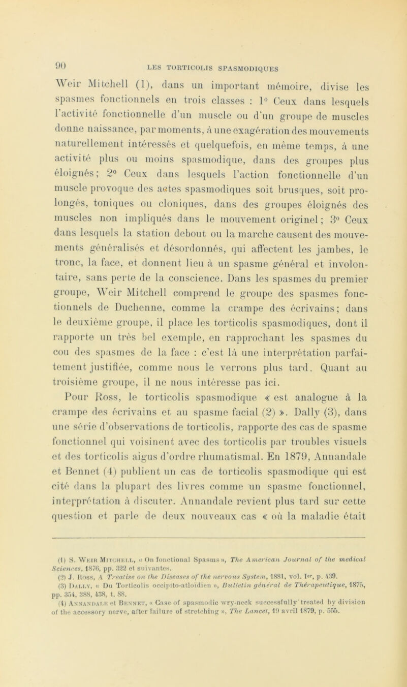 \\ cir Mitclioll (1), dans uii important nioinoire, diviso les spasmes fonctionnels en trois classes : P ('eux dans lesquels 1 activit(‘ fonctionnelle d un muscle on d’un groupe de muscles donne naissance, par moments, à une exagération des mouvements naturellement intéressés et (pielquefois, en même temps, à une activit(‘ plus ou moins spasmodiipie, dans des groupes plus éloignés ; 2® Ceux dans lesquels l’action fonctionnelle d’un muscle provoque des actes spasmodiques soit drustpies, soit pro- long(‘s, toniques ou cloniques, dans des groupes éloignés des muscles non impliqués dans le mouvement originel; Ceux dans lesquels la station debout ou la marche causent des mouve- ments généralisés et désordonnés, (|ui affectent les jambes, le tronc, la face, et donnent lieu à un spasme général et involon- taire, sans perte de la conscience. Dans les spasmes du premier groupe, Weir Mitchell comprend le groupe des spasmes fonc- tionnels de Duclienne, comme la crampe des écrivains; dans le deuxième groupe, il place les torticolis spasmodiques, dont il rapporte un très bel exemple, en rapprochant les sfiasmes du cou des sjiasmes de la face : c’est là une interprétation parfai- tement justifiée, comme nous le verrons plus tard. Quant au troisième groupe, il ne nous intéresse pas ici. Pour Ross, le torticolis spasmodique « est analogue à la crampe des écrivains et au spasme facial (2) ». Daily (2), dans une série d’observations de torticolis, l’apporte des cas de spasme fonctionnel qui voisinent avec des torticolis par troubles visuels et des torticolis aigus d'ordre rhumatismal. En 1879, Annandale et Dennet i\) publient nn cas de torticolis sjiasmodique qui est cité dans la plupart des livres comme un spasme fonctionnel, intepprétation à discuter. Annandale revient plus tard sur cette question et parle de deux nouveaux cas « où la maladie était (1) s. Wkik MrrcHKi.L, « On fonctional Spasins», The American Journal of the medical Sciences, 1870, pp. .‘>22 el suivantes. (2) .1. Ross, A Trealise on the Discases of the ncrvous System, 1881, vol. Ter, p. V19. (.3) l)AM.v, « On Torticolis occiinto-atloïdien », Bulletin général de Thérapeutique, i87ô, pp. 3Ô4, 388, -438, t. 88. (4) Annan’daM'; et Hknmkt, « Case of spasmodic vvry-neck suecessfnlly'trealed liy division of tlie accessory nerve, after failure of streleliing », The Lancet, 1!l avril 1879, p. 505.