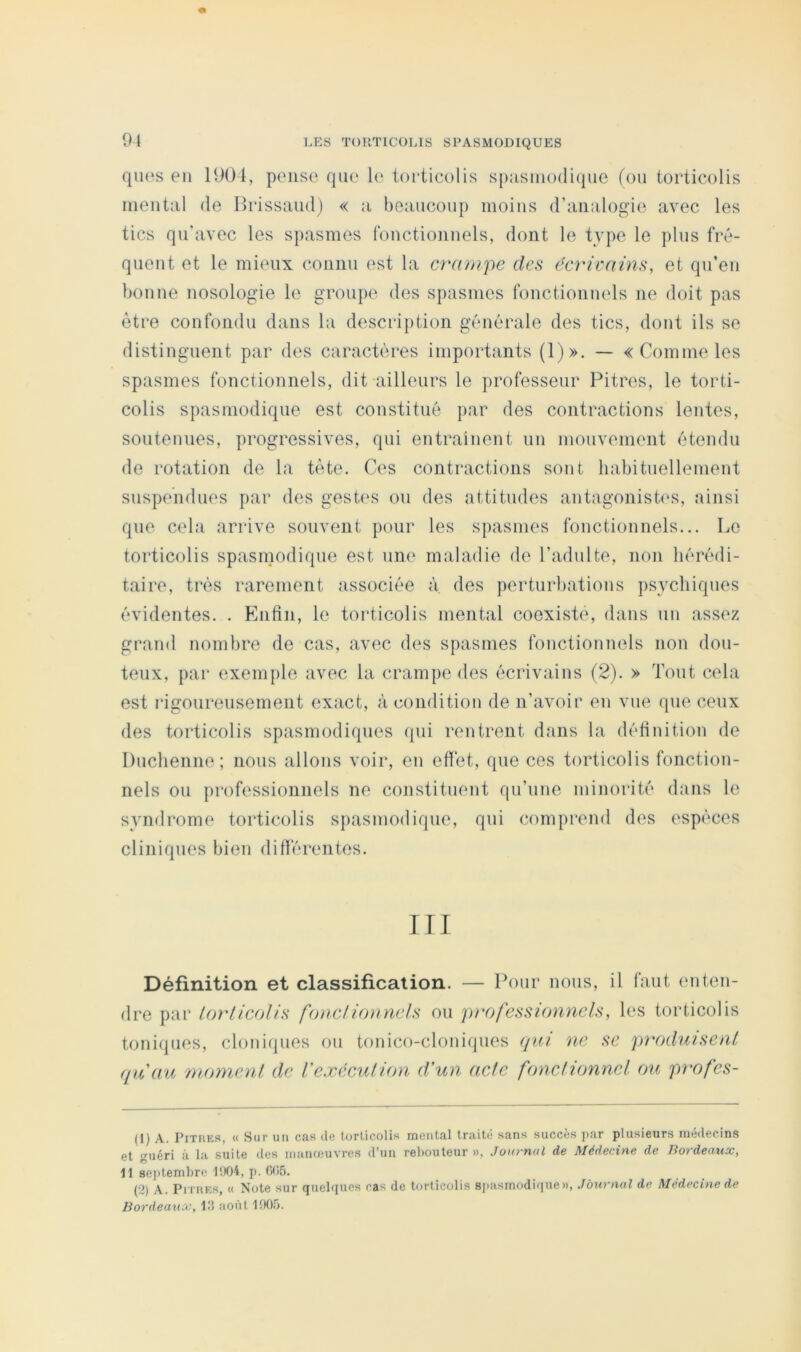 91 qiios en 1904, pense que le torticolis sp:isnio(li(|ue (on torticolis mental île llrissaud) « a beaucoup moins d’analogie avec les tics qu’avec les spasmes fonctionnels, dont le tvpe le pins fré- quent et le mieux coiiiin est la crampe des écricains, et qu’en bonne nosologie le groupe des spasmes fonctionnels ne doit pas éti*e confondu dans la description générale des tics, dont ils se distinguent par des caractères importants (1)». — «Comme les spasmes fonctionnels, dit ailleurs le professeur Pitres, le torti- colis spasmodique est constitué par des contractions lentes, soutenues, progressives, qui entrainent un mouvement étendu de rotation de la tète. Ces contractions sont habituellement suspendues par des gestes ou des attitudes antagonish's, ainsi que cela arrive souvent pour les s})asmes fonctionnels... Le torticolis spasmodique est une maladie de l’adulte, non hérédi- taire, très rarement associée à. des perturbations psychiques évidentes. . Enfin, le torticolis mental coexiste, dans un assez grand nombre de cas, avec des spasmes fonctionnels non dou- teux, par exemple avec la crampe des écrivains (2). » Tout cela est rigoureusement exact, à condition de n’avoir en vue que ceux des torticolis spasmodiques (|ui rentrent dans la définition de Duchenne ; nous allons voir, en effet, que ces torticolis fonction- nels ou professionnels ne constituent qu’une minorité dans le syndrome torticolis spasmodique, qui comprend des espèces cliniques bien différentes. ni Définition et classification. — Pour nous, il faut enten- dre par lorticolis fonciionnels ou professionnels, les torticolis toniques, cloniques ou tonico-cloniques qui ne se pi'oduisent ([u'au moment de Vexécution d'un acte fonctionnel ou profes- (1) A. PiTHES, « Sur un cas de torticolis mental traité sans succès par plusieurs médecins et guéri à la suite des manœuvres d’un rehouleur », Journal de Médecine de Bordeaux, 11 septembre l!t04, p. 0(15. (2) A. PiTiiES, (( Note sur quelques ras de torticolis sjiasmodique», Journal de Médecine de