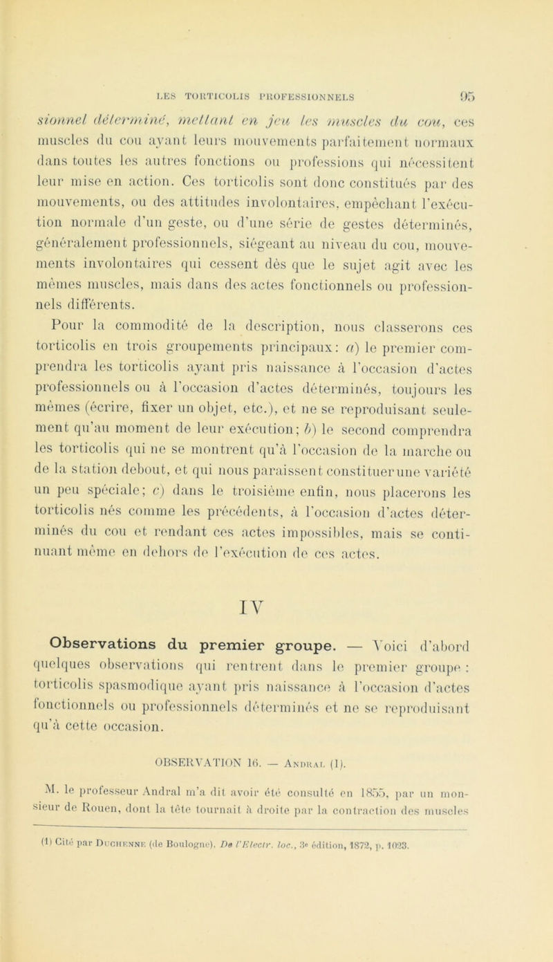 siütDiel délcrtniné, met Unit en jeu les ninseles du eon, ces muscles du cou uvuut leucs luouvements ])ar{’;iiteui(uit uoruuiux dans toutes les autres fonctions ou })rofessions qui nécessitent leur mise en action. Ces torticolis sont donc constitués par des mouvements, ou des attitudes involontaires, empêchant l’exécu- tion normale (run geste, ou d’une série de gestes déterminés, généralement professionnels, siégeant au niveau du cou, mouve- ments involontaires qui cessent dès que le sujet agit avec les mêmes muscles, mais dans des actes fonctionnels ou profession- nels différents. Pour la commodité de la description, nous classerons ces torticolis en trois groupements principaux: le premier com- prendra les torticolis avant pris naissance à l’occasion d’actes professionnels on à l’occasion d’actes déterminés, toujours les mêmes (écrire, fixer un objet, etc.), et ne se reproduisant seule- ment qu an moment de leur exécution; é) le second comprendra les torticolis qui ne se montrent qu’à l’occasion de la marche on de la statioji debout, et qui nous paraissent constituer une variété un peu spéciale; e) dans le troisième enfin, nous placerons les torticolis nés comme les précédents, à l’occasion d’actes déter- minés du cou et rendant ces actes impossibles, mais se conti- nuant nunne en dehors de l’exécution de C('S actes. IV Observations du premier groupe. — à oici d’abord quelques observations qui rentrent dans le premier groupe : torticolis spasmodique avant pris naissance à l’occasion d’actes fonctionnels ou professionnels déterminés et ne s(' reproduisant qu’à cette occasion. OBSERVATION l(i. — Andrai. (1). M. le [)i‘ofesseui’ Andrai m’a dit avoir él(? consulté en 18.“).'), par un mon- sieur de Rouen, dont la tète tournait ji droite par la contraction des muscles