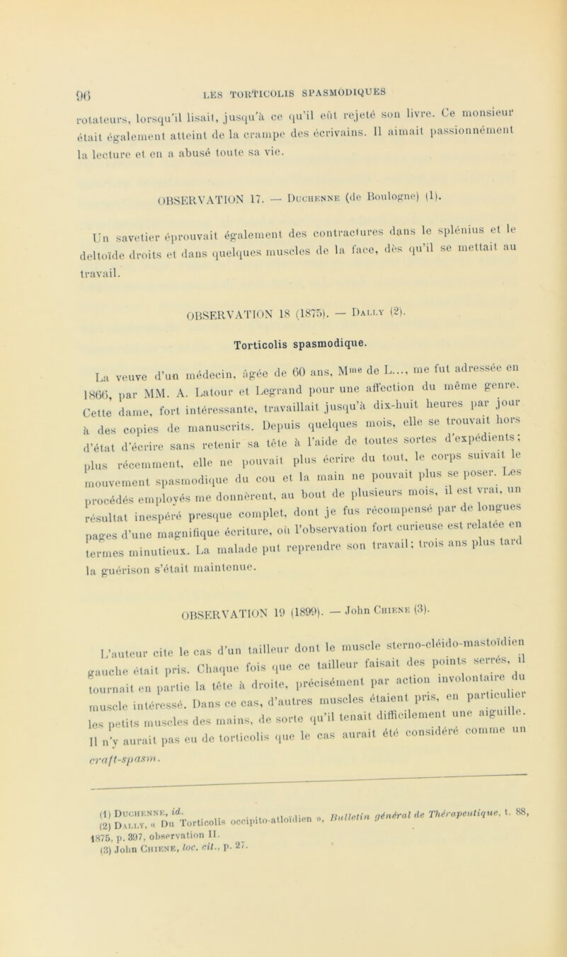 0() 1-olateui-s, lui-squ'il lisait, jus.iu’à ce <iu’il eût rejeté sou livre. Ce monsleui- était également atteint de la crampe des écrivains. 11 aimait passionnément la lecture et en a abusé toute sa vie. OBSERVATION 17. — Duchenne (de Boulogne) (1). Un savetier éprouvait également des contractures deltoïde droits et dans (luelques muscles de la iace, travail. dans le splénius et le dès (pi’il se mettait au OBSERVATION 18 (1875). — Dai.ey (2). Torticolis spasmodique. Lu veuve d’un .nédecin, ngéo de 60 uns, de I me fut mlressée en IH6(j, par MM. A. Laluur et Legrand pour une alfocliou du inerne genre. Cette dame, fort intéressante, travaillait jusqu’à dix-liuit heures par jour à des copies de manuscrits. Depuis quehiucs mois, elle se trouvait hors d’état d’écrire sans retenir sa tète à l’ahle de toutes sortes d’exped.ents ; plus récemment, elle ne pouvait plus écrire du tout, le corps suivait le luoiivcmont spasmodique .lu cou et la main ne pouvait plus se poser. Les procédés emplovés me donnèrent, au bout de plusieurs mois, .1 est vrai, un résultat inespéi’é pres.pie complot, dont je fus récompensé par de ongiies pages d’une magnifique écriture, où l’observation fort curieuse est re atee en termes minutieux. La malade put reprendre son travail; trois ans plus tai. In. guérison s’élfiit maintenue. OBSERVATION 19 (1899). — John Chiene (3). L’auteur cite le cas d’un tailleur dont le muscle steriio-cléi.lo-masto’idien gauche était pris. Chaque fois -pie ce tailleur faisait des points serres, i Limait en partie la tète à droite, préeisément par action involont ne du muscle intéressé. Dans ce cas, d’autres muscles étaient pris, en P»'’''™ les petits muscles des mains, .le sorte .|u’il tenait diltic.lement une aig ll n’v aurait pas eu de torticolis .,uc le cas aurait été considéré comme un cy'aft-spaft'iri. (1) Duchenne, . (2) D.u.r.v, « r>n Torticolis occipito-atloidien » (3) John Chiene, loc. ciL, p. 2/. IhdlP-tin général de Thérapeutique, t. S8,