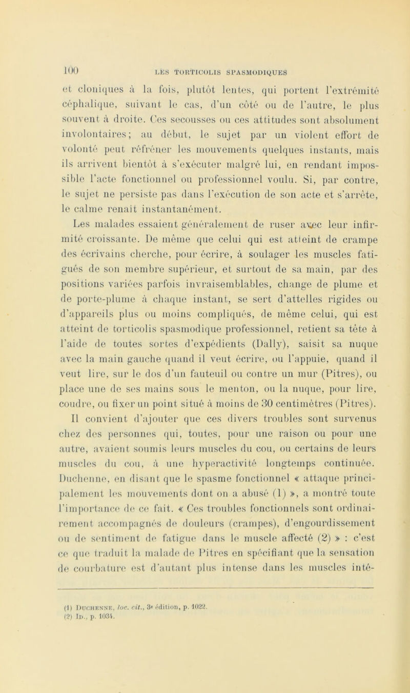 (3t cloni(|iies à la Ibis, plutôt lentes, qui portent rextréiiiité céplialique, suivant le cas, (ruii coté ou de l’autre, le plus souvent à droite. Ces secousses ou ces attitudes sont absolument involontaires; au début, le sujet par un violent effort de volonté peut réfréner les niouvenients quelques instants, mais ils arrivent bientôt à s’exécuter malgré lui, en rendant impos- sible l’acte fonctionnel ou professionnel voulu. Si, par contre, le sujet ne persiste pas dans l’exécution de son acte et s’arrête, le calme renaît instantanément. Les malades essaient générabunent de ruser a\iec leur intir- mité croissante. De même que celui qui est atteint de crampe des écrivains cherche, pour écrire, à soulager les muscles fati- gués de son membre supérieur, et surtout de sa main, jiar des positions variées parfois invraisemblables, change de plume et de porte-plume à chaque instant, se sert d’attelles rigides ou d’ajipareils plus ou moins compliqués, de même celui, qui est atteint de torticolis sjiasmodique professionnel, retient sa tète à l’aide de toutes sortes d’expédients (Daily), saisit sa nmpie avec la main gauche quand il veut écrire, ou l’appuie, quand il veut lire, sur le dos d’un fauteuil ou contre un mur (Pitres), ou place une de s<‘s mains sous le menton, ou la nmpie, pour lire, coudre, ou fixer un point situé à moins de 30 centimètres ( Pitres). Il convient d’ajouter que ces divers troubles sont survenus chez des personnes ipii, toutes, pour une raison ou pour une autre, avaient soumis hmrs muscles du cou, ou cindains de leurs muscles du cou, à une hyperactivité longtemps continuée. Duchenne, en disant que le spasme fonctionnel « attaque princi- palement h‘S mouvmnents dont on a abusé (\) », a montré toute l’importance d(* ce fait. « Ces troubles fonctionnels sont ordinai- rement accompagnés de douleurs (crampes), d’engourdissement ou de smitinumt de fatigue dans le muscle afiecté (2) » : c’est ce qu(‘ traduit la mahuh' de Ihtres en spécifiant (pie la simsation de courbature est d’autant plus intense dans les muscles inté- (1) Duchenne, /oc. cit., 3« l■dition, p. 1022. (2) lu., p. 103'i.