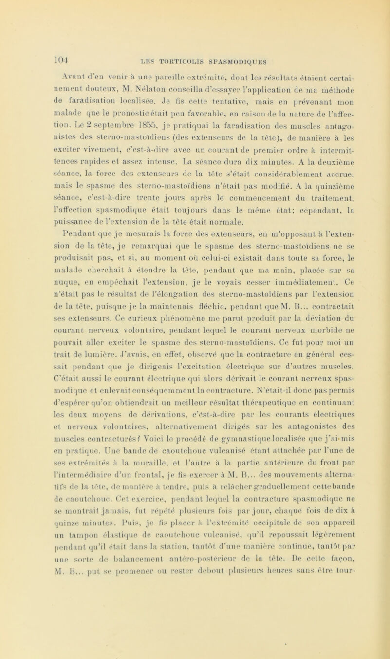 101 Avant (l’eu venir h une pareille extrémité, dont l(vs résultats étaient certai- nement douteux, M. Nélalon conseilla d’essayer rajiplication de ma méthode de faradisation localisée. Je tis celte tentative, mais en jirévenant mon malade (pie le pronostic était peu favorable, en raison de la nature de ralfec- tion. Le ~ septembre 18ôd, je prati(piai la faradisation des musch's antag’o- nistes des sterno-mastoïdiens (des extenseurs de la tête), de manière à les exciter vivement, c’est-à-dire avec un courant de premier ordre à intermit- tences rapides et assez intense. La séance dura dix minutes. A la deuxième séance, la force des extenseurs de la tête s’était considérablement accrue, mais le sjiasme des sterno-mastoïdiens n’était pas modifié. A la (piinzième séance, c’est-à-dire trente jours après le commencement du traitement, l’affection S[)asmodi(pie était toujours dans le même état; cependant, la puissance de l’extension de la tète était normale. Pendant que je mesurais la force des extenseurs, en m’opposant à l’exten- sion de la tête, je remarquai (pie le siiasme des sterno-mastoïdiens ne se produisait pas, et si, au moment oii celui-ci existait dans toute sa force, le malade cherchait à étendre la tête, pendant que ma main, jilacée sur sa nu(pie, en empêchait l’extension, je le voyais cesser immédiatement. Ce n’était pas le résultat de l’élong-ation des sterno-mastoïdiens par l’extension de la tète, puis({ue jela maintenais fléchie, [lendant queM. B... contractait ses extenseurs. Ce curieux jihénomène me parut produit par la d(*viation du courant nerveux volontaire, pendant lecjuel le courant nerveux morbide ne pouvait aller exciter le s[)asme des sterno-mastoïdiens. Ce fut pour moi un trait de lumière. J’avnis, en effet, observé (jue la contracture en g-énéral ces- sait pendant (pie je dirigeais l’excitation électri(pie sur d’autres muscles. C’était aussi le courant éleclri(pie (pii alors dérivait le courant nerveux s]ias- modicpie et enlevait consé([uemment la contracture. N’éfait-il donc pas permis d’espérer (pi’on obtiendrait un meilleur résultat thérapeuti(iue en continuant les deux moyens de dérivations, c’ést-à-dirc par les courants électriques et nerveux volontaires, alternativement dirigés sur les antogonistes des muscles contracturésf Voici le procédé de gymnasti(pielocalisée <pie j’ai‘inis en prati([ue. Une bande de caoutchouc vulcanisé étant attachée par l’une de ses extrémités à la muraille, et l’autre à la partie antérieure du front jiar l’intermédiaire d’un frontal, j(> fis exercm* à M. B... des mouvements alterna- tifs de la tête, de manière à timdre, juiis à rehïcher graduellement cettebande de caoutchouc. Cet exercice, pendant leiund la contracture s[>asmodi(pie ne SC montrait jamais, fut répété ])lusieurs fois par jour, cluupic fois de dix à (piinze minutes. Unis, je fis jilacer à l’extrémité occijiitale de son appareil un tam[)on élasti(pie de caoutebouc vulcanisé, (pi’il rejioussait légèrement liendant (pi’il était dans la station. tant(‘)t d’une rnanh-re continue, tant(')t par une sorte do balancement antéro-postérieur d(( la tête. De cette fai^on,