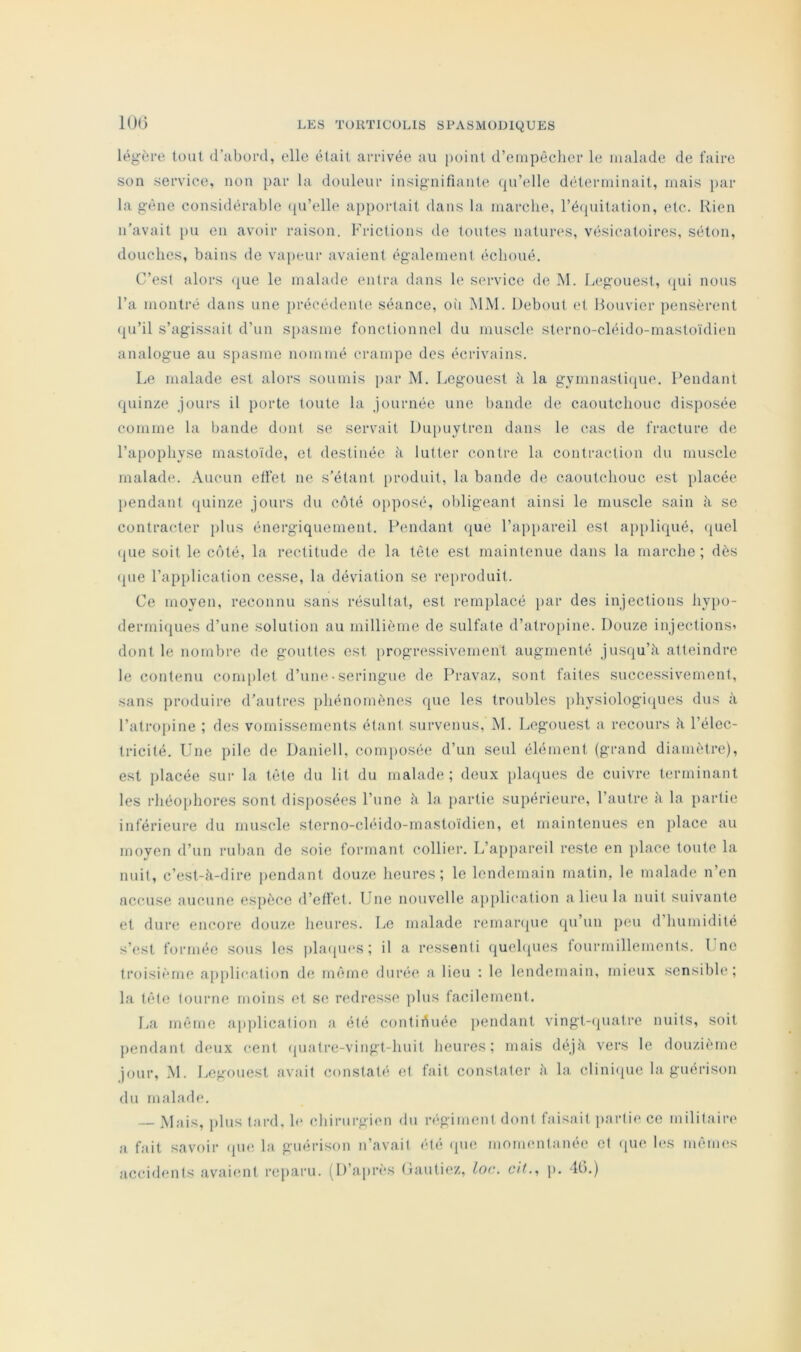 10(> légère tout d’abord, elle était arrivée au point d’einpèchcr le malade de faire son service, non par la douleur insignifiante (ju’elle déterminait, mais par la gène considérable qu’elle apportait dans la marche, l’équitation, etc. Rien n’avait pu en avoir raison. Frictions de toutes natures, vésicatoires, séton, douches, bains de vapeur avaient également échoué. C’est alors ({ue le malade entra dans le service de M. Legouest, (jui nous l’a montré dans une précédente séance, oii MM. Debout et Houvier pensèrent qu’il s’agissait d’un s[)asme fonctionnel du muscle sterno-cléido-mastoïdien analogue au spasme nommé crampe des écrivains. Le malade est alors soumis [lar M. Legouest à la gymnastique. Pendant quinze jours il porte toute la journée une bande de caoutchouc disposée comme la bande dont se servait Dupuytren dans le cas de fracture de l’apophyse mastoïde, et destinée à lutter contre la contraction du muscle malad(L Aucun etfet ne s’étant produit, la bande de caoutchouc est })lacée pendant ([uinze jours du côté opposé, obligeant ainsi le muscle sain à se contracter plus énergiquement. Pendant que l’appareil est appliqué, (juel (jLie soit le côté, la rectitude de la tète est maintenue dans la marche ; dès (pie l’ap[)lication cesse, la déviation se rc[)roduit. Ce moyen, reconnu sans résultat, est remplacé i>ar des injections hypo- dermiques d’une solution au millième de sulfate d’atropine. Douze injections» dont le nombre de gouttes est progressivement augmenté jusqu’à atteindre le contenu complet d’um*• seringue de Pravaz, sont faites successivement, sans ])roduire d'autres phénomènes que les troubles physiologi([ues dus à l’atropine ; des vomissements étant survenus, M. Legouest a recours à l’élec- tricité. Une pile de Daniell, composée d’un seul élément (grand diamètre), est placée sur la tête du lit du malade; deux plaipies de cuivre terminant les rhéoi»hores sont disposées l’une à la partie supérieure, l’autre à la partie inférieure du muscle sterno-cléido-mastoïdien, et maintenues en place au moyen d’un rulian de soie formant collier. L’appareil reste en place toute la nuit, c’est-à-dire pendant douze heures; le lendemain matin, le malade n’en accuse aucune espèce d’elfet. Une nouvelle ajiplii'ation a lieu la nuit suivante et dure encore douze heures. Le malade rernaripie (ju’un peu d’humidité s’est formée sous les ])laqu(*s ; il a ressenti quehpies fourmillements. Une troisième application de môme durée a lieu ; le lendemain, mieux sensible ; la tète tourne moins et se redresse plus facilement. La même application a été contiôuée jiendant vingt-(|uatre nuits, soit pendant deux cent quatre-vingt-huit heures; mais déjà vers le douzième jour, M. Legouest avait constaté et fait constater à la cliniipie la guérison du malade. — Mais, plus tard, h* chirurgimi du régiment dont faisait partie ce militaire a fait savoir <pie la guérison n’avait été rpie mommitanéc et (pie h‘S mêmes accidents avaient reparu. (D’après Gantiez, loc. cit., p. 40.)