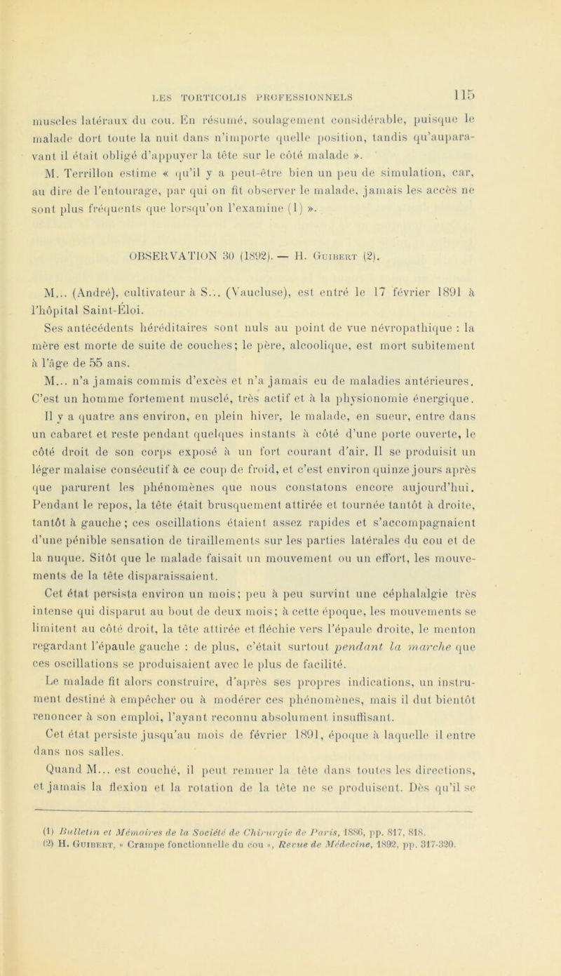 i,i-:s TouTicous ph(;fessi()NNels muscles latéraux du cou. Eu résumé, soulagement considérable, ])uis(iuc b; malade dort toute la nuit dans n’importe ijuelle j)osition, tandis (ju’au])ai-a- vant il était obligé d’appuyer la tête sur le côté malade ». M. Terrillon estime « (pi’il y a pout-êtn' bien un peu de simulation, car, au dir(; de l’entourage, par qui on fit observer le malade, jamais les accès ne sont plus fré(iuents (jue lors({u’on l’examine (1) ». OBSERVATION 30 (1S<)2). — H. Ouihert (2). M... (André), cultivateur à S... (Vaucluse), est entré le 17 février 1891 à Tliôpital Saint-Éloi. Ses antécédents héréditaires sont nuis au point de vue névropathique ; la mère est morte de suite de couches; le père, alcooli(|ue, est mort subitement h l’âge de 55 ans. M... n’a jamais commis d’excès et n’a jamais eu de maladies antérieures. C’est un homme fortement musclé, très actif et à la physionomie énergique. 11 y a (juatre ans environ, en plein hiver, le malade, en sueur, entre dans un cabaret et reste pendant (|uehjues instants à côté d’une [)orte ouverte, le côté droit de son corps exposé à un fort courant d’air, 11 se produisit un léger malaise consécutif à ce cou[> de froid, et c’est environ (juinze jours après que parurent les phénomènes que nous constatons encore aujourd’hui. Fendant le repos, la tête était brusquement attirée et tournée tantôt h droite, tantôt à gauche ; ces oscillations étaient assez rapides et s’accompagnaient d’une pénible sensation de tiraillements sur les parties latérales du cou et de la nu(pie. Sitôt (jue le malade faisait un mouvement ou un effort, les mouve- ments de la tête dis[)araissaient. Cet état persista environ un mois; peu à peu survint une céphalalgie très intense qui disparut au l)out de deux mois; à cette époque, les mouvements se limitent au côté droit, la tête attirée et lléchie vers l’épaule droite, le menton regardant l’épaule gauche ; de plus, c’était surtout pendant la marche (pie ces oscillations se produisaient avec le plus de facilité. Le malade fit alors construire, d’après ses propres indications, un instru- ment destiné à empêcher ou à modérer ces phénomènes, mais il dut bientôt renoncer à son emploi, l’ayant reconnu absolument insuflisant. Cet état persiste jusqu’au mois de février 1891, épocpie à la<pielle il entre dans nos salles. Quand M... est couché, il peut remmu’ la tôle dans toutes les directions, et jamais la flexion et la rotation de la tête ne se produisent. Dès qu’il se (1) Bulletin et Mémoires de la Société de Chirurgie de Paris, 1S.S0, jip. 817, 818. (2) H. Guibeut, « Crampe fonctionnelle du cou », Revue de Médecine, 1892. pp. 317-320.