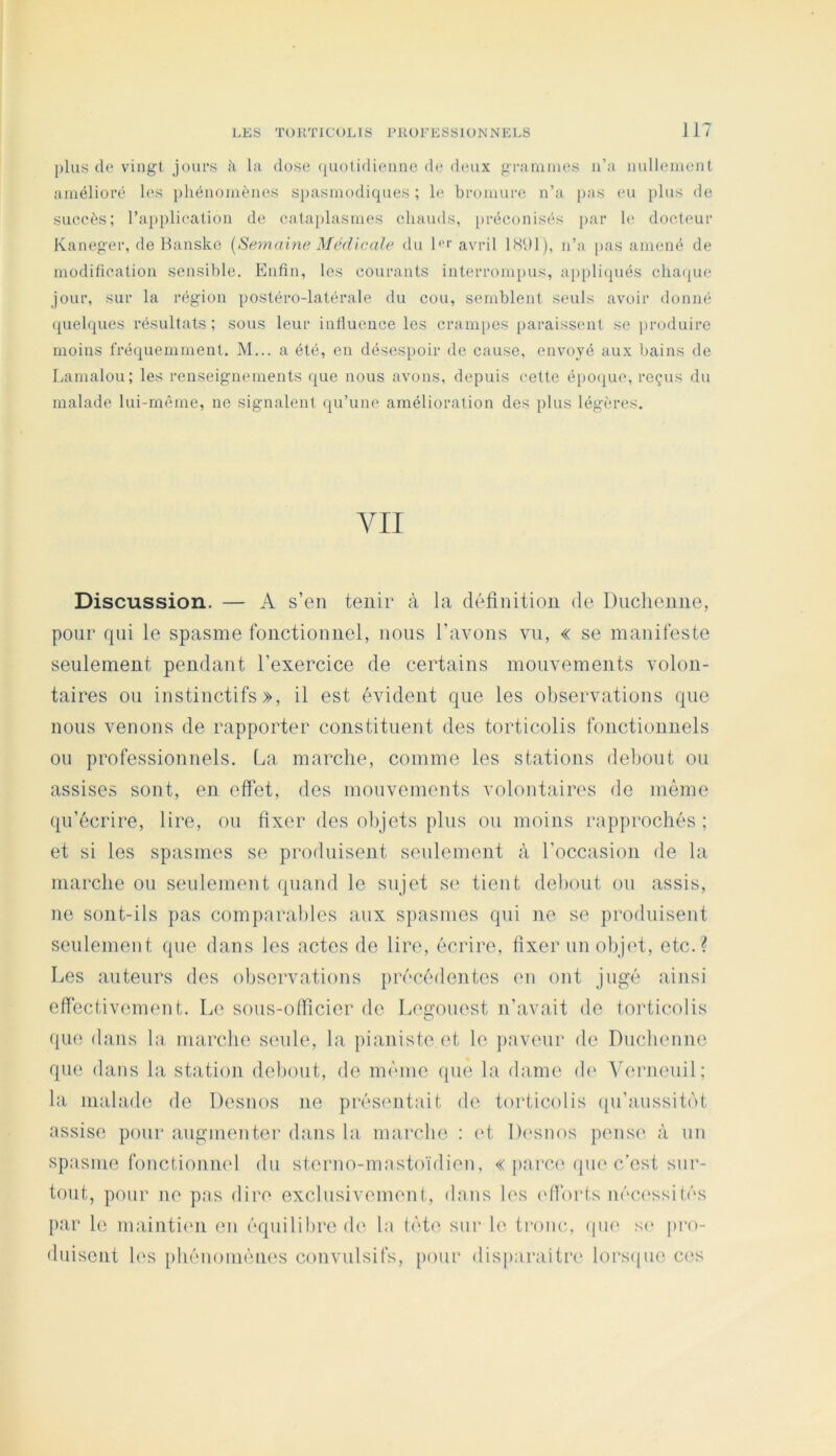 l)his de vingt jours à la dose (luotidio.ime d(* deux granuues ii’a nullement amélioré les phénomènes si)asmodiques ; h; bromure n’a pas eu })lus de succès; ra})plication de cataplasmes chauds, [)réconisés par le docteur Kaneger, de Banske {Semaine Médicale du l'‘‘‘ avril 1W)1), n’a pas amené de modification sensible. Enfin, les courants interrompus, appliqués cha(jue jour, sur la région postéro-latérale du cou, semblent seuls avoir donné (quelques résultats; sous leur influence les crampes paraissent se ])roduirc moins fré(|uemment. M... a été, en désespoir de cause, envoyé aux bains de Lamalou; les renseignements que nous avons, depuis cette épo(|ue, reçus du malade lui-même, no signalent qu’une amélioration des plus légères. YII Discussion. — A s’en tenir à la définition de Duclienne, pour qui le spasme fonctionnel, nous l’avons vu, « se manifeste seulement pendant l’exercice de certains mouvements volon- taires oti instinctifs», il est évident que les observations que nous venons de rapporter constituent des torticolis fonctionnels ou professionnels. La marche, comme les stations debout ou assises sont, en effet, des mouvements volontaires de même qu’écrire, lire, ou fixer des olqets plus ou moins rapprochés ; et si les spasmes se produisent seulement à l’occasion de la marche ou seulement quand le sujet s(' tient debout ou assis, ne sont-ils pas comparables aux spasmes qui ]ie se produisent seulement que dans les actes de lire, écrire, fixer un ol)j(fi, etc.? Les auteurs des observations précédentes en ont jugé ainsi effêctiv(unent. Le sous-olficier de Leg-ouest n’avait de torticolis (}ue dans la marche seule, la pianiste et le ])aveur de Duclienne que dans la station debout, de même que la dame d(' ^h;rueuil; la malade de Desnos ne présentait de torticolis ({u’aussitot assise pour augmenter dans la marche : (d, Di'snos pense à un spasme fonctionnel du sterno-mastoïdien, « jiarce qui'c’est sur- tout, pour ne pas dire exclusivement, dans les (dforts nécessités par le maintiiui en équilibre de la tète sur le tronc, (|iie s(> pro- duisent h‘s phénoniéiies convulsifs, [lour disparaitri' lors(|ue ces