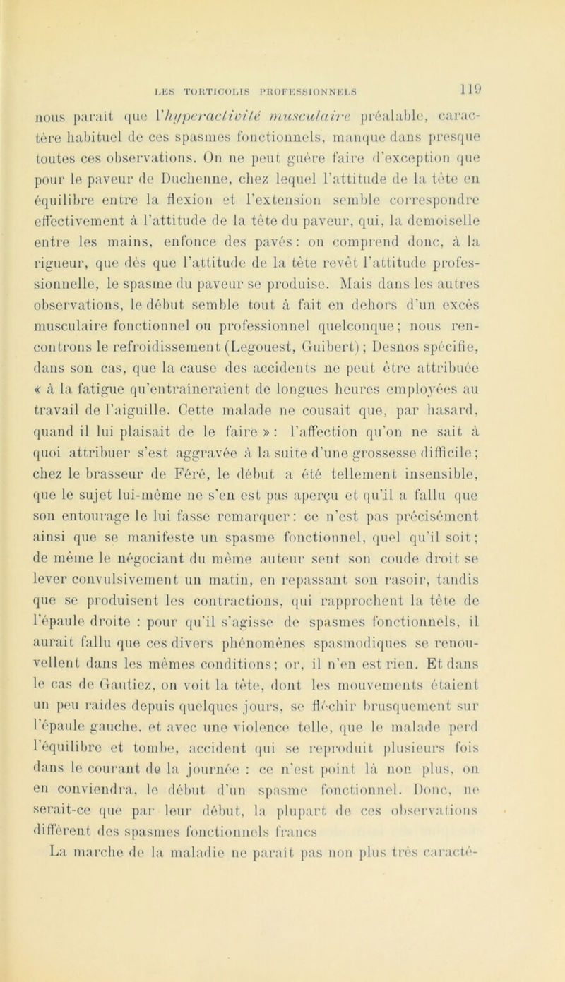 IK) nous puralt ({U(‘ Vhj/pcraciiüilé miisciilah'C préalabli', carac- tère habituel de ces spasmes tductiouiiels, maïupie dans presque toutes ces observuitions. On ne peut guère faire d’exception que pour le paveur de Duclienne, chez leqind l’attitude d(‘ la tète en équilibre entre la Hexiou et l’extension semble correspondre edèctivement à l’attitude de la tète du paveur, qui, la demoiselle entre les mains, enfonce des pavés: on comprend donc, à la rigueur, que dès que l’attitude de la tète revêt l’attitude pi'ofes- sionnelle, le spasme du paveur se produise. Mais dans les autres observations, le début semble tout à fait en dehors d’un excès musculaire fonctionnel ou professionnel quelconque; nous ren- controns le refroidissement (Legouest, Guibert) ; Desnos spécifie, dans son cas, que la cause des accidents ne peut être attribuée « à la fatigue qu’entraîneraient de longues heures emplovèes au travail de l’aiguille. Cette malade ne cousait que, par hasard, quand il lui plaisait de le faire»: l’atfection qu’on ne sait à quoi attribuer s’est aggravée à la suite d’une grossesse difiicile ; chez le brasseur de Féré, le début a été tellement insensible, que le sujet lui-inème ne s'en est pas aperçu et qu’il a fallu que son entourage le lui fasse remarquer: ce n’est pas précisément ainsi que se manifeste un spasme fonctionnel, quel qu’il soit; de même le négociant du même auteur sent son coude droit se lever convulsivement un matin, en repassant son rasoir, tandis que se produisent les contractions, qui rapprochent la tète de l’épaule droite : pour (ju’il s’agisse de sjiasmes fonctionnels, il aurait fallu que ces divers phénomènes spasmodiques se renou- vellent dans les mêmes conditions; or, il n’en est ri(ui. Et dans le cas d(‘ Gantiez, on voit la tète, dont les mouvements étaient un peu raides depuis (pielques jours, se fléchir brusquement sur l’épaule gauche, et avec une violence telle, ({ue le malade piu'd l’équililire et tombe, accident qui se reproduit plusieurs fois dans le coui’ant de la journée : ce n’est jioint là non plus, on en conviendra, h' début d’un spasme fonctionnel. Donc, ni' serait-ce que par leur début, la {ilupart de ces observations difiêrent des spasmes fonctionmds frnncs La marche d(> la maladie ne parait pas non plus très cnracté-