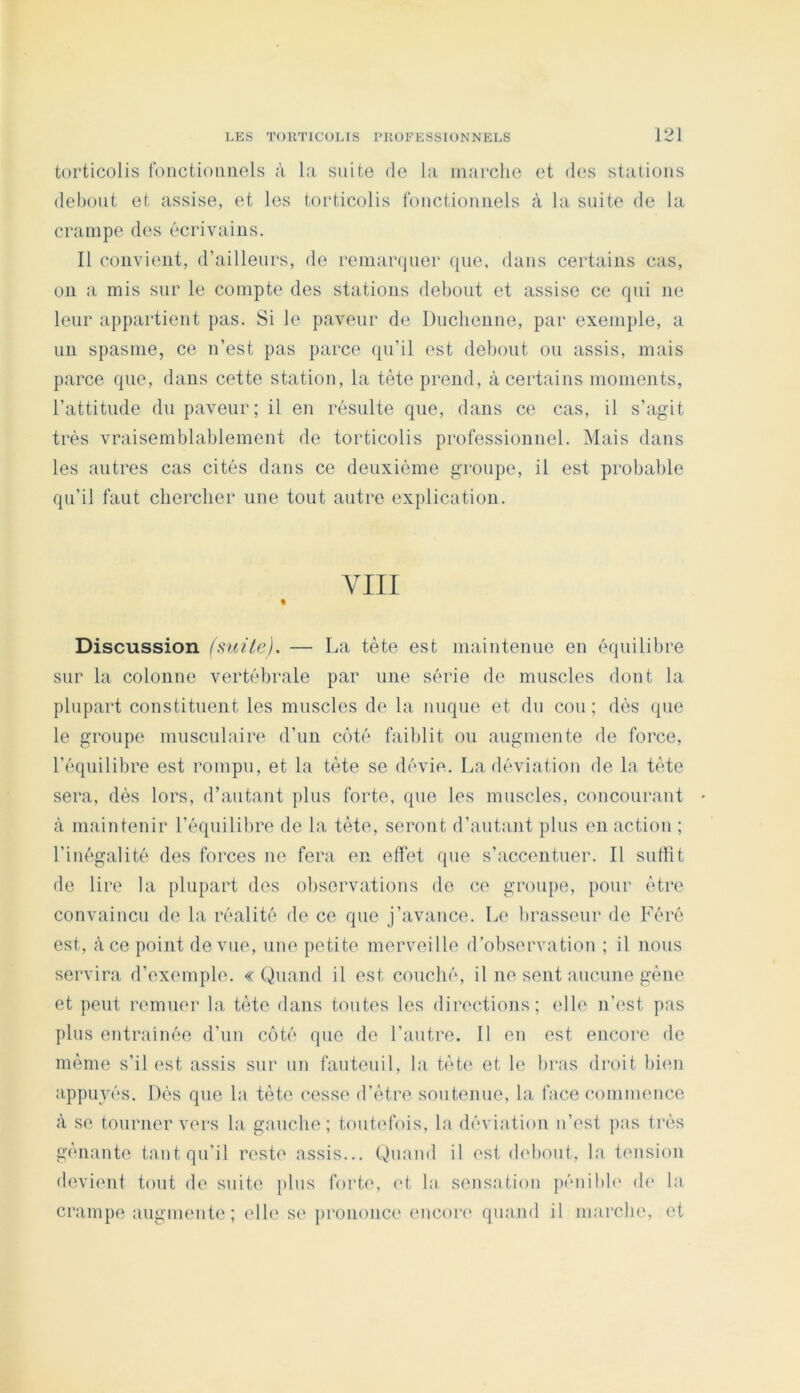 torticolis ronctioiiiiels à la suite de la marche et des stations debout et assise, et les torticolis fonctionnels à la suite de la crampe des écrivains. Il convient, d’ailleurs, de remarquer que, dans certains cas, 011 a mis sur le compte des stations debout et assise ce qui ne leur appartient pas. Si le paveur de Ducbenne, par exemple, a un spasme, ce n’est pas parce qu’il ('st debout ou assis, mais parce que, dans cette station, la tête prend, à certains moments, l’attitude du paveur; il en résulte que, dans ce cas, il s’agit très vraisemblablement de torticolis professionnel. Mais dans les autres cas cités dans ce deuxième groupe, il est probalile qu’il faut cbercber une tout autre explication. VIII Discussion (mite). — La tète est maintenue en équilibre sur la colonne vertébrale par une série de muscles dont la plupart constituent les muscles de la nuque et du cou; dés (|ue le groupe musculaire d’un côté faiblit ou augmente de force, l’équilibre est rompu, et la tète se dévie. La déviation de la tète sera, dès lors, d’autant plus forte, que les muscles, concourant à maintenir l’équilibre de la tète, seront d’autant plus en action ; l’inégalité des forces ne fera en effet que s’accentuer. Il suffit de lire la plupart des observations de ce groupe, pour être convaincu de la réalité de ce que j’avance. Le brasseur de Féré est, à ce point de vue, une petite merveille d’observation ; il nous servira d’exemple. «Quand il est couché, il ne sent aucune gène et peut remuer la tète dans toutes les directions; elle n’i'st pas plus entrai née d’un côté que de l’autre. Il en est encore de même s’il est assis sur un fauteuil, la tète et le bras droit bien appuyés. Dés que la tète cesse d’être soutenue, la face commence à se tourner vers la gauche; toutefois, la déviation n’est pas très gênante tant qu’il reste assis... Quand il est didiout, la tension devient tout de suite plus forte, et la sensation pénibb' d(‘ la crampe augmente; elle se prononce encore* quand il marebe, et