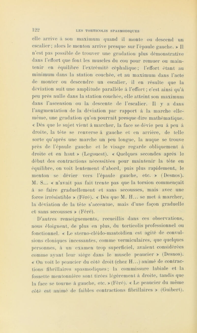 12*2 elle ;irriv(3 a son iiiaxiiiiuni (|iiaiHÎ il iiioiito ou descend un escalier; alors le menton anûve jiresque sur l’épaule gauche. » Il n est pas possible de trouver une gradation plus démonstrative dans l’effort que font les muscles du cou pour remuer ou main- tenir en équilibre l’extrémité céphalique; l’eff'ort étant au minimum dans la station couchée, et au maximum dans l’acte de monter ou descendre un escalier, il en résulte que la déviation suit une amplitude parallèle à l’effbid ; c’est ainsi qu’à peu près nulle dans la station couchée, elle atteint son maximum dans l’ascension ou la descente de l’escalier. Il y a dans l’augmentation de la déviation par rapport à la marche elle- inènie, une gradation qu’on pourrait presque dire mathématique. « Dès que h; sujet vimit à marcher, la face se dévie peu à peu à droite, la tète se renverse à gauche et en arrièi'e, de telle sorte qu’après une marche un peu longm*, la nuque se trouve près de l’épaule gauche et le visage regarde obliipiemeut à droite et en haut » (Legouest). « Quelques secondes après le début des contractions nécessitées pour maintenir la tète en équilibre, on voit lentement d’abord, puis plus rapidement, le menton s(‘ dévier vers l’épaule gauche, etc. » (Desnos). M. S... « n’avait pas fait trente pas que la torsion commençait à se faire graduellement et sans secousses, mais avec une force irrésistible » (Féré). « Dés qu(3 M. II... se met à marcher, la déviation de la tète s’accmitue, mais d’une façon graduelle et sajis sec.ousses » (Féré). D’autres renseignements, recueillis dans ces observations, nous éloignent, de plus (ui plus, du torticolis professionnel ou fonctionnel. « Le sterno-cléido-mastoïdien ('st agité de convul- sions cloniques inc(‘ss<‘intes, comme vermiculaires, que quelques personnes, à un exaimui trop superficiel, avaient consi(h*rees comme ayant leur siège dans 1(3 muscle peaucier » (Desnos). « On voit le pea.uci(3r dn c(')té droit (ch(3Z H...) animé de contrac- tions ffbrillaires sjiasmodiques ; la commissure labiale et la fossette mentonnière sont tirées légèrement à droite, tandis (pie la face se tourne à gauche, etc. » (Féré). « L(‘ peaucier du même C(')té est animé d(‘ faibles contrac-tions ffbrillàin^s » (Guibert).