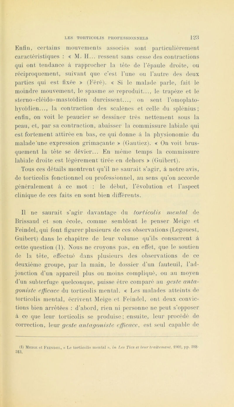 EiiHii, certains mouvements iissociés sont purticulièrmiient caractéristiques : « M. H... ressent sans cesse des contractions qui ont tendance à rapprocher la tète de l’épaule droite', ou réciproquement, suivant que c’est l’iiiie ou l’autre des deux parties qui est fixée » (Féré). « Si le malade parle, fait le moindre mouvement, le spasme se rejiroduit..., le trapèze et le sterno-cléido-mastoïdien durcissi'iit..., ou sent l’omoplato- hyoïdien..., la contraction des scalènes et celle du splénius ; enfin, on voit le peaucier se dessiner très nettement sous la peau, et, par sa contraction, abaisser la commissure labiale qui est fortement attirée en bas, ce qui donne à la physionomie du malade'une expression grimaçante » (Gantiez). « On voit brus- quement la tète se dévier... En même temps la commissure labiale droite est légèrement tirée en dehors » (Guibert). Tous ces détails montrent qu’il ne saurait s’agir, à notre avis, de torticolis fonctionnel ou professionnel, au sens qu’on accorde généralement à ce mot : le début, l’évolution (‘t l’aspect clinique de ces faits en sont bien différents. Il ne saurait s’agir davantage du loi'licoUs mental de Brissaud et son école, coniine semblent le penser Meige et Feindel, qui font figurer plusieurs de ces observations (Legouest, Guibert) dans le chapitre de leur volume qu’ils consacrent à cette question (1). Nous ne croyons pas, en eflèt, que le soutien de la tète, effectué dans plusieurs des observations de ce deuxième groupe, par la main, le dossier d’un fauteuil, l’ad- jonction d’un appareil plus ou moins compliipié, ou au moyen d’un subterfuge quelconque, puisse être comparé au //c.v/c anta- goniste e//ic((ce du torticolis numtal. « Les malades atteints d(‘ torticolis mental, écrivent ^leige ('t Fi'imb'l, ont deux convic- tions bien arrêtées : d’abord, rien ni personne ne peut s’opposer à ce que leur torticolis se produise; ensuite, leur procédé de correction, b'ur geste antagoniste efjicace, est si'ul capabb' de (1) Mkigk et Fkindk.i., « Le torticolis iiieiilal ». in Les Tics et leur traitement. I!l02, jip. 288- 31,3.