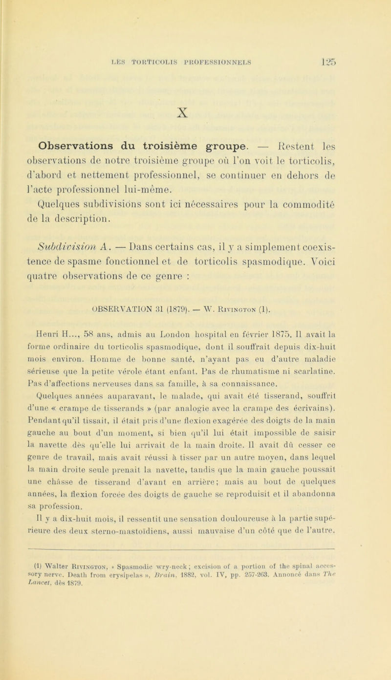 X Observations du troisième groupe. — Restent les observations de notre troisième groupe où l’on voit le torticolis, d’abord et nettement professionnel, se continuer en dehors de l’acte professionnel lui-nième. Quelques subdivisions sont ici nécessaires pour la commodité de la description. Subdiüision A. — Dans certains cas, il y a simplement coexis- tence de spasme fonctionnel et de torticolis spasmodique, ^oici quatre observations de ce genre : OBSERVATION SI (1879). — W. Rivington (1), Henri H..., .5S ans, admis au London hospital en février 187.5. 11 avait la forme ordinaire du torticolis si)asmodicpie, dont il soutirait depuis dix-huit mois environ. Homme de bonne santé, n’ayant pas eu d’autre maladie sérieuse (pie la petitf' vérole étant enfant. Pas de rhumatisme ni scarlatine. Pas d’alfections nerveuses dans sa famille, à sa connaissance. Quehpies années auparavant, le malade, rpù avait été tisserand, soull'rit d’une « crampe de tisserands » (par analogie avec la crampe des écrivains). Pendant (pi’il tissait, il était pris d’une llexion exagérée (h^s doigts de la main gauche au bout d’un moment, si bien (ju’il lui était impossible de saisir la navette dt^s (pi’elle lui arrivait de la main droite. 11 avait dû cesser ce genre de travail, mais avait réussi à tisser par un autre moyen, dans lequel la main droite seule jirenait la navette, tandis que la main gauche poussait une châsse de tisserand d’avant en arrière; mais au bout do (pielques années, la tlexion forcée dos doigts de gauche se reproduisit et il abandonna sa profession. 11 y a dix-huit mois, il ressentit une sensation douloureuse à la partie supé- rieure des deux sterno-mastoïdiens, aussi mauvaise d’un C()té ({ue de l’autre. (1) Walter Rivington, » Spasniodic wry-neck; excision of a portion of Ihc spinal acces- sory nerve. Dealh froin erysipelas », Brain. 1882. vol. IV, pp. 2.'>7-2(î3. Annoncé dans The Lancet, dès 187!).