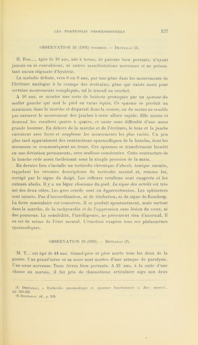 OBSERVA^riON 8'2 (11)01) résumée.— Dk.stauac fl). H. Fou..., âgée de 18 ans, née à lernie, de parents l)ien portants, n’ayant jamais eu ni convulsions, ni autres manifestations nerveuses et ne i)résen- lanl aucun stigmate d’iiystérie. La maladie débute, vers 8 ou 9 ans, par une gêne dans les mouvements de l’écriture analogue à la crampe des écrivains, gêne qui existe aussi ])our certains mouvements compliqués, tel le travail au crochet. A 16 ans, se montre une sorte de boiterie provoquée par un spasme dn mollet gauche qui met le pied en varus é<juin. Ce spasme se produit au maximum dans la marche et disparaît dans la course, ou du moins ne semble pas entraver le mouvement des jambes h cette allure rapide. Elle monte et descend les escaliers quatre à (juatre, et saute sans difficulté d’une assez grande hauteur. En dehors de la marche et de l'écriture, le bras et la jambe exécutent avec force et souplesse les mouvements les plus variés. Un peu plus tard apparaissent des contractions spasmodiques de la hanche, dont les secousses se communiquent au tronc. Ces spasmes se transforment bientôt en une déviation permanente, avec scoliose consécutive Cette contracture de la hanche cède assez facilement sous la simple pression de la main. En dernier lieu s’installe un torticolis chronique d’abord, tonique ensuite, rappelant les récentes descriptions du torticolis mental et, comme lui, corrigé par le signe du doigt. Les réflexes rotuliens sont exagérés et les cutanés abolis. Il y a un léger clonisme du j)ied. Le signe des orteils est très net des deux côtés. Les gros orteils sont en hyperextension. Les sphincters sont intacts. Pas d’incoordination, ni de titubation, ni de signe de Romberg. La force musculaire est conservée. Il se produit spontanément, mais surtout dans la marche, de la tachycardie et d(‘ l’oppression sans lésion du C(eur, ni des poumons. La sensibilité, l’intelligence, ne prés('nt(mt rien d’anormal. 11 en est de même, de l’état mental. L’émotion exagère tous ces phénomènes spasmodi(jues. OBSERVATION 3:î (H>01). - Dkstahac (2). M. T... est Agé de 44 ans. Grand-père et père morts tous les deux de la goutte. Une grand’mère et sa mère sont mortes d’une attaque de paralysie. I ne sœur nerveuse. Trois frères bien portants. A 21 ans, ;'i la suite d’une chasse au marais, il fut i)ris de rhumatisme articulaire aigu aux deux (1) DESTAnAC, (( Torticolis spasnio(li(jue cl spasmes ïonctioiiiicls », Rer. nevruL, Pp. Gna-.TOS. (2) Destarac, id., p. 5!t5.