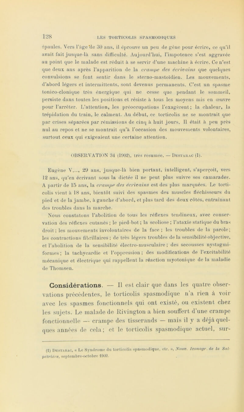 U\S épaules. Vers l’Age*de 3U ans, il éi)rouve un peu de gêne pour écrire, ce qu’il avait fait jus(|ue-là sans ditticulté. Aujourd’hui, rimi)otence s’est aggravée au point que le malade est réduit à se servir d’une machine à écrire. Ce n’est que deux ans après l’apparition de la crampe des écrivains que queh|ues convulsions se font sentir dans le sterno-mastoïdien. Les mouvements, d’abord légers et intermittents, sont devenus permanents. C’est un spasme tonico-cloni(|Lie très énergi(|ue qui ne cesse (jue pendant le sommeil, I)ersiste dans toutes les positions et résiste à tous les moyens mis en œuvre pour l’arrêter. L’attention, les })réocciq)ations l’exagèrent; la chaleur, la trépidation du train, le calment. Au début, ce torticolis ne se montrait que par crises séparées par rémissions de cin(| à huit jours. 11 était à peu près nul au repos et ne se montrait qu’à l’occasion des mouvements volontaires, surtout ceux qui exigeaient une certaine attention. ()BSER^'AT10N 34 (11)02), très résumée. — Dkstarac (1). Eugène V..., 29 ans, jusque-là bien portant, intelligent, s’aperçoit, vers 12 ans, ([u’en écrivant sous la dictée il ne peut plus suivre ses camarades. A partir de 15 ans, la crampe des écrivains est des i)lns marquées. Le torti- colis vient à IS ans, bientôt suivi des spasmes des muscles tléchisseurs du {)ied et de la jambe, à gauche d’abord, et plus tard des deux côtés, entraînant des troubles dans la marche. Nous constatons l’abolition de tous les réflexes tendineux, avec conser- vation des réflexes cutanés ; le pied-bot ; la scoliose ; l’ataxie staticpie du bra>; droit ; les mouvements involontaires de la face; les troubles de la parole; les contractions fibrillaires ; de très légers troubles delà sensibilité objective, et l’abolition de la sensibilité électro-musculaire ; des secousses nystagmi- forrnes; la tachycardie et l’oppression; des modifications de l’excitabilité mécanique et électri(jue qui rai)pellent la réaction myotoni(iue de la maladie de Thomsen. Considérations. — Il est cltiii* que dans les qinitre obser- vations précédentes, le torticolis spasmodique n a rien à voir avec les sptismes fonctionnels qui ont existé, ou existent chez les sujets. Le inahide de Rivington a bien souffert (rime crampe fonctionnelle — crampe des tisserands — mais il y a d(‘jà quel- ques années de cela; et le torticolis spasmodique actuel, sur- (1) Dkstahac, « Le Syndrome du torticolis spasmodique, etc. », Nouv. Iconogr. de la Sal- pélviét'e, sej>ternl)re-fMîtol)re 1902.