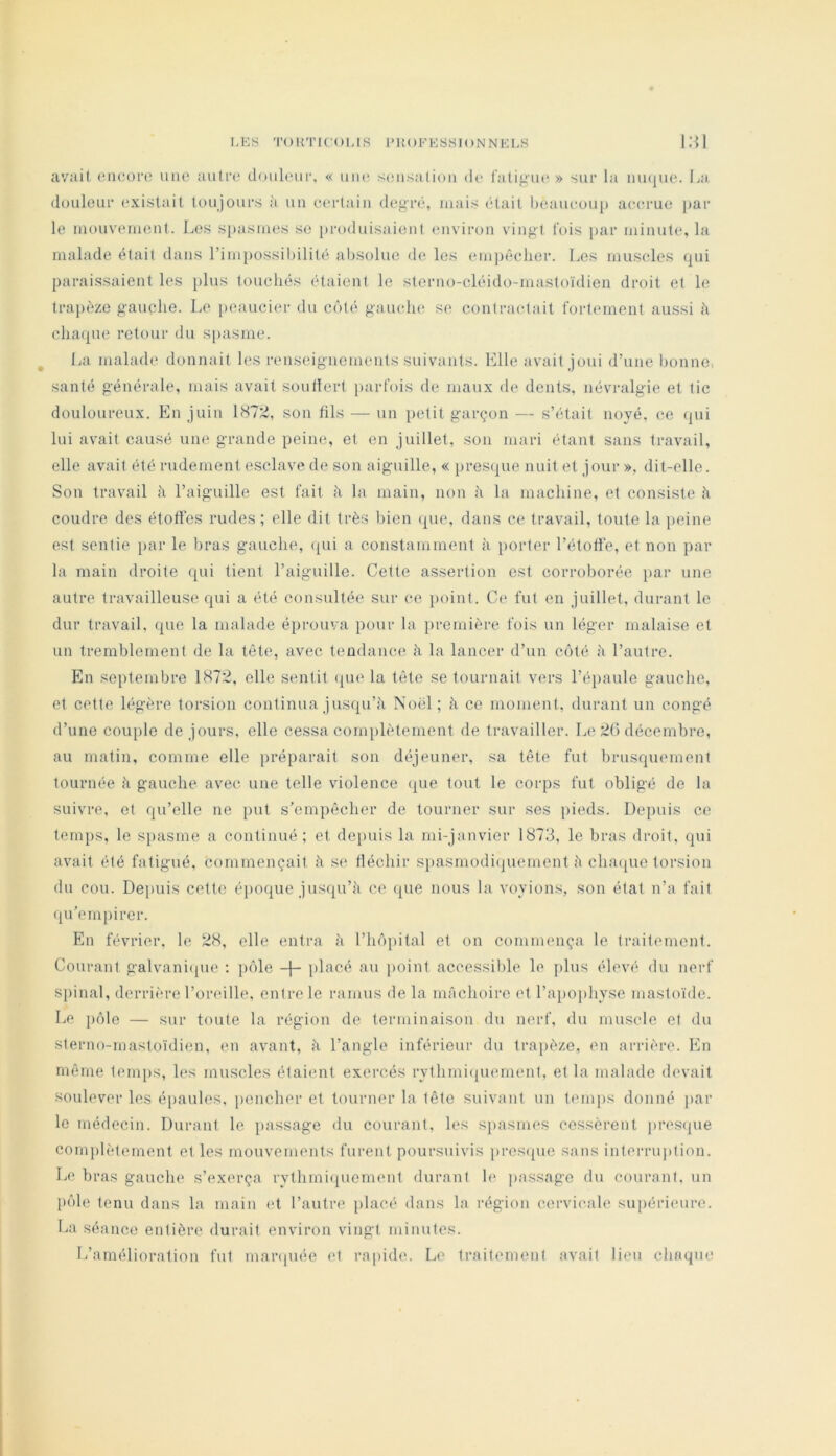 LKS TOUTIC'OMS IMtOFKSSIONNEl.S 1:^1 avait oacoro une autre doubuir, « une seusaliou de fatigue » sur la uiujue. La douleur existait toujours à un certain degré, mais (‘tait l)eaueou[) accrue [)ar le mouveiueul. Les si)asmes se })roduisaieut environ vingt fois i>ar minute, la malade était dans rimpossil)ilité absolue de les em})('*clier. Les muscles qui paraissaient les plus touchés étaient le sterno-cléido-mastoïdien droit et le traj)èze gauche. Le peaucier du c(’)té gauche se contractait fortement aussi h chaque retour du s|)asme. ^ La malade donnait les renseignements suivants. Elle avait joui d’une bonne santé générale, mais avait soulîert parfois de maux de dents, névralgie et tic douloureux. En juin 187;:i, son fils — un petit garçon — s’était noyé, ce (pii lui avait causé une grande peine, et en juillet, son mari étant sans travail, elle avait été rudement esclave de son aiguille, « presque nuit et jour », dit-elle. Son travail h l’aiguille est fait h la main, non h la machine, et consiste h coudre, des étoffes rudes ; elle dit très bien (pie, dans ce travail, toute la peine est sentie par le bras gauche, (pii a constamment à iiorter l’étoffe, et non par la main droite qui tient l’aiguille. Celte assertion est corroborée iiar une autre travailleuse qui a été consultée sur ce point. Ce fut en juillet, durant le dur travail, ([ue la malade éprouva pour la première fois un léger malaise et un tremblement de la tête, avec tendance à la lancer d’un ecité à l’autre. En septembre 1872, elle sentit (pie la tête se tournait vers l’épaule gauche, et cette légère torsion continua jusipi’à Noël; à ce moment, durant un congé d’une couple de jours, elle cessa complètement de travailler. L(‘ 26 décembre, au matin, comme elle préparait son déjeuner, sa tête fut brusquement tournée à gauche avec une telle violence (pie tout le corps fut obligé de la suivre, et qu’elle ne [)ut s’empêcher de tourner sur ses pieds. Depuis ce temj)s, le spasme a continué; et dejuiis la mi-janvier 1873, le bras droit, qui avait été fatigué, commençait à S(> tléchir siiasmodiipiement è chaipic torsion du cou. Depuis cette éiioque jusqu’il ce (pie nous la voyions, son état n’a fait (pi'empirer. En février, le 28, elle entra à l’iiipiital et on commença le traitement. Courant galvani(pie ; piile -j- placé au point accessible le jilus élevé du nerf spinal, derrière l’oreille, entre le ramus de la mâchoire et l’apophyse mastoïde. Le pôle — sur toute la région de terminaison du nerf, du muscle et du sterno-mastoïdien. en avant, ii l’angle inférieur du trapèze, en arrière. En même temiis, h>s muscles étaient exercés rythmiquement, et la malade devait soulever les épaules, pencher et tourner la tête suivant un temjis donné par le médecin. Durant le passage du courant, les siiasmes cessèrent pn'sijue complètement et les mouvements furent poursuivis ])res(pie sans interriqition. Le bras gauche s’exerça rythmi(piement durant h‘ passage du courant, un l»ôle tenu dans la main et l’autre placé dans la région cervicale supérieure. La séance entière durait environ vingt minutes. L’amélioration fut mar([iiée et rapide. Le traitement avait lieu chaque