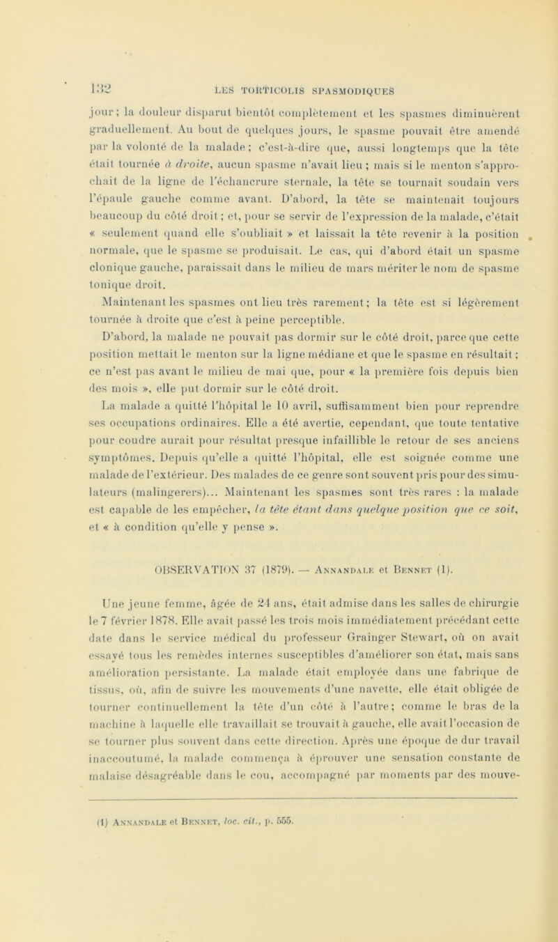 jour; la douleur disparut bientôt coiu[)lèteinent et les spasmes diminuèrent graduellement. Au bout de quebjues jours, le spasme pouvait être amendé })ar la volonté de la malade ; c’est-à-dire «{ue, aussi longtemps que la tète était tournée à droite^ aucun spasme n’avait lieu ; mais si le menton s’appro- chait de la ligne de l’échancrure sternale, la tête se tournait soudain vers l’épaule gauche comme avant. D’abord, la tête se maintcniait toujours beaucou]) du côté droit ; et, pour se servir de l’expression de la malade, c’était « seulement quand elle s’oubliait » et laissait la tête revenir à la position normale, que le si)asme se produisait. Le cas, qui d’abord était un spasme clonique gauche, })araissait dans le milieu de mars mériter le nom de s[)asme tonique droit. Maintenant les spasmes ont lieu très rarement; la tête est si légèrement tournée à droite que c’est à peine perceptible. D’abord, la malade ne pouvait pas dormir .sur le côté droit, ])arceque cette position mettait le menton sur la ligne médiane et que le spasme en résultait ; ce n’est i>as avant le milieu de mai que, pour « la première fois depuis bien des mois », elle ])ut dormir sur le côté droit. La malade a quitté l’hôpital le 10 avril, suthsammenl bien pour reprendre ses occupations ordinaires. Elle a été avertie, cependant, (pie toute tentative pour coudre aurait jiour résultat presque infaillible le retour de ses anciens symptômes. Depuis (pi’elle a (piitté l’hôpital, elle est soignée comme une malade de l’extérieur. Des malades de ce genre sont souvent pris pour des simu- lateurs (malingerers)... Maintenant les spasmes sont très rares : la malade est caïuible de les empêcher, la tête étant dans quelque position que ce soit, et « à condition qu’elle y pense ». OHSERVATIOX 37 (1879)- — Annandai.k et Dknnkt (1). Une jeune femme, âgée de ü \ ans, était admise dans les salles de chirurgie le? février 1H78. Elle avait passé les trois mois immédiatement précédant cette date dans le service médical dn iirofe.sseur Grainger Stewart, où on avait essayé tous les remèdes internes susceptibles d’améliorer son état, mais sans amélioration persistante. La malade était employée dans une fabri(pie de tissus, où, afin de suivre les mouvements d’une navette, elle était obligée de tourner continuellement la tête d’un côté à l’autre; comme le bras delà machine à la(pielle elle travaillait se trouvait à gauche, elle avait l’occasion de se tourner plus souvent dans cette direction. .\près um; é])0(jue de dur travail inaccoutumé, la malade commença à éprouver une sensation constante de malaise désagréable dans le, cou, accompagné ]>ar moments par des rnouve- (1) Annan'dale et Hennet, toc. cil., p. o55.