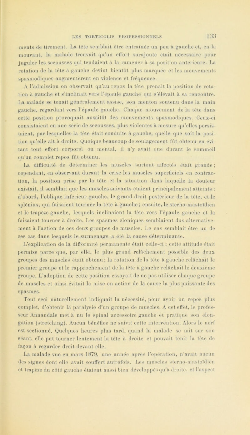 monts (le tirement. La t('^te semblait (;tre entraînée un |)en à gauelie et, en la mouvant, la malade trouvait (lu’un ellort surajouté était néeessaire pour juguler les secousses (pii tmidaienl à la ramemu- h sa [losilion antérieure. La rotation de la tête à gaucho devint hientcM plus marquée et les mouvements spasmodi(pies augmentèrent en violence et fréipience. A l’admission on observait qu’au laqios la tète prenait la position de rota- tion à gauche et s’inclinait vers l’épaule gauche (pii s’élevait à sa rencontre. La malade se tenait généralement assise, son menton soutenu dans la main gauche, regardant vers l’épaule gauche. Cha([ue mouvement de la tète dans cette [losition }>rovo([uait aussitôt des mouvements spasmodi(pies. Ceux-ci consistaient en une série de secousses, plus violentes h mesure (pi’elles persis- taient, par les(pielles la tète était conduite à gauche, (juelle (jue soit la posi- tion (pi’elle ait à droite. Quoi(pie beaucoup de soulagement fût obtenu en évi- tant tout effort corporel ou mental, il n’y avait ([ue durant le sommeil (pi’un complet repos fût obtenu. La dithculté de déterminer les muscles surtout atfectés était grande; ce[)endant, en observant durant la crise les muscles superficiels en contrac- tion, la iiosition {irise par la tète et la situation dans la<{uelle la douleur existait, il semblait que les muscles suivants étaient jirincipalement attidnls ; d’abord, l’obli({ue inférieur gauche, le grand droit {lostérieur de la tète, et le S{)lénius, ([ui faisaient tourner la tète h gauche ; ensuite, le sterno-mastoïdien et le trapèze gauche, les({uels inclinaient la tète vers l’éiiaule gauche et la faisaient tourner à droite. Les spasmes cloniques semblaient dus alternative- ment h l’action de ces deux groupes de muscles. Le cas semblait être un de ces cas dans lesquels le surmenage a été la cause déterminante. L’explication de la difformité {lermanente était celle-ci : cette attitude (dait {lermise [larce que, {lar elle, le {ilus grand relâchement {lossible des deux groiqies des muscles était obtenu; la rotation delà tète à gauche relâchait le {iremier grou|)e et le ra{){)rochement de la tèt(‘ à gauche ridàchait le deuxième groujie. L’ado{)tion de cette {losition essayait de ne pas utiliser chaipie grou])e de muscles et ainsi évitait la mise en action de la cause la {ilus {uiissante des spasmes. Tout ceci naturellement indiquait la néccssit(‘, {lonr avoir un rc{)OS |)lus conqilet, d’obtenir la {laralysie d’un grouiic de muscles. A cet effet, le {irofes- seur Annandale met â nu le S{)inal accessoire gauche et {iratiipie son élon- gation (stretching). Aucun bénéfice ne suivit cette intervention. Alors le nerf est sectionné. Quehpies heures {ilus tard, ({uand la malade se mit sur son séant, elle put tourner lentement la tète à droite et pouvait tenir la tête de façon à regarder droit devant elle. La malade vue en mars 1879, une année ajirès l’opération, n’avait aiumn des signes dont elle avait souffert autrefois. L(‘s muscles sf('rno-mastoïdi('n et tra{)èze du côté gauche étaient aussi bien dévelo{»{)és (pi’â droite, et ras{)cet