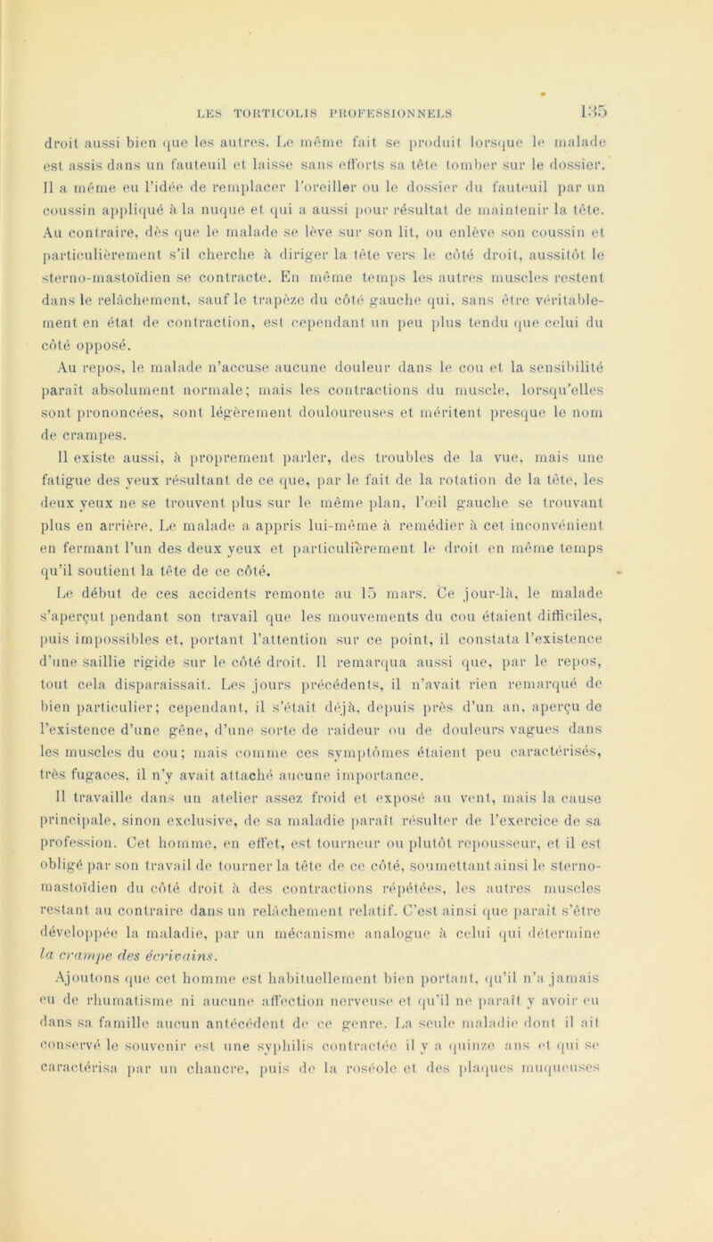 i:-;5 droit aussi bien ([uo les autres. Le nièine fait se produit lorsfjue le malade est assis dans un fauteuil et laisse sans eübrts sa tête tomber sur le dossier. Il a même eu l’idée de rem[)lacer l’oreiller ou le dossier du fauteuil par un coussin appliiiué k la nuque et ({ui a aussi ])Our résultat de maintenir la tête. Au contraire, dès (^ue le malade se lève sur son lit, ou enlève son coussin et {larticulièrement s’il cherche h diriger la tête vers le côté droit, aussitôt le sterno-mastoïdien se contracte. En môme temps les autres muscles restent dans le relâchement, sauf le trapèze du côté gauche qui, sans être véritable- ment en état de contraction, est cependant un peu plus tendu (pie celui du côté opiiosé. .\u repos, le malade n’accuse aucune douleur dans le cou et la sensibilité parait absolument normale; mais les contractions du muscle, lorsipi’elles sont prononcées, sont légèrement douloureuS(*s et méritent presque le nom de crampes. Il existe aussi, à proprement parler, des troubles de la vue, mais une fatigue des yeux résultant de ce (pie, par le fait de la rotation do la tète, les deux yeux ne se trouvent [ilus sur le même plan, l’œil gauche se trouvant plus en arrière. Le malade a appris lui-mêrne à remédier à cet inconvénient en fermant l’un des deux yeux et {larliculièrement le droit en même temps qu’il soutient la tête de ce côté. Le début de ces accidents remonte au Lü mars. Ce jour-lâ, le malade s’aperc^uit pendant son travail que les mouvements du cou étaient difficiles, puis im[)ossibles et, portant l’attention sur ce point, il constata l’existence d’une saillie rigide sur le côté droit. Il remaivpia aussi (pie, par le repos, tout cela disparaissait. Les Jours précédents, il n’avait rien remarqué de bien particulier; ceiiendant, il s’était (hqà, depuis près d’un an, aperçu de l’existence d’une gêne, d’une sorte de raideur ou de douleurs vagues dans les muscles du cou; mais comme ces sym[)tômes étaient peu caractérisés, très fugaces, il n’y avait attaché aucune importance. Il travaille dans un atelier assez froid et exposé au vent, mais la cause principale, sinon exclusive, de sa maladie paraît r(‘Siilter de l’exercice de sa profession. Cet homme, en effet, est tourneur ou plutôt repousseur, et il est obligé par son travail de tourner la tête de ce côté, soumettant ainsi le sterno- mastoïdien du côté droit à des contractions répétées, les autres muscles restant au contraire dans un relâchement relatif. C’est ainsi (pie paraît s’être développée la maladie, par un mécanisme analogue â celui (pii détermine la crampe des écrivains. -\ioutons (pie cet homme est habituellement bien portant, (pi’il n’a Jamais (Ml de rhumatisme ni aucuiK* affection nerveuse ef (pi’il ne paraît y avoir (mi dans sa famille aucun antécé(lont (h* ce genre. La seule maladi(' dont il ail cons('rvé le souvenir (>st une syphilis conlract(“e il y a (piinze ans (d (pii S(> caractérisa par un chancre, puis de la roséole cl des pla(pics inuqmMises