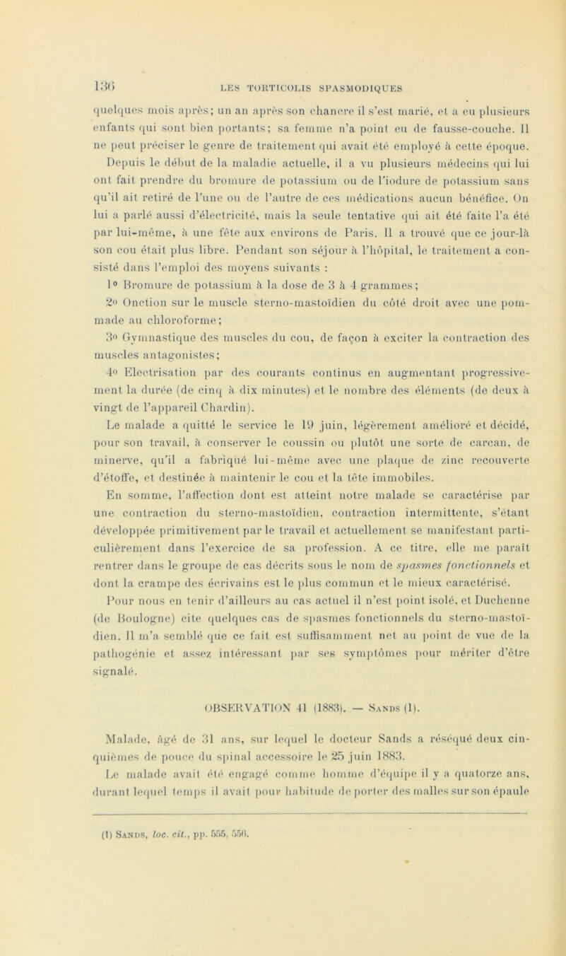 18<) (juelques mois après; un an après son eliancro il s’esl marié, ot a eu plusieurs enfants ([ui sont bien [lortants; sa femme n’a point eu de fausse-couche. 11 ne [lout préciser le genre de traitement qui avait été employé à cette époque. Depuis le début de la maladie actuelle, il a vu plusieurs médecins (pii lui ont fait prendre du bromure de potassium ou de Tiodure de potassium sans qu’il ait retiré de rune ou de l’autre de ces médications aucun bénéfice. On lui a parlé aussi d’électricité, mais la seule tentative ipii ait été faite l’a été par lui-même, h une fête aux environs de Paris. 11 a trouvé (iiie ce jour-là son cou était plus libre. Pendant son séjour à l’iic'ipital, le traitement a con- sisté dans l’emploi des moyens suivants : 1° Bromure de potassium à la dose de 3 à 4 grammes; Onction sur le muscle sterno-mastoïdien du côté droit avec une pom- made au chloroforme; 3o Gymnasticpie des muscles du cou, de fac^on à exciter la contraction des muscles antagonistes; lo Electrisation par des courants continus en augmentant progressive- ment la durée (de cinq à dix minutes) et le nombre des éléments (de deux à vingt de l’appareil Chardin). Le malade a (piitté le service le 19 juin, légèrement amélioré et décidé, pour son travail, à cons(îrver le coussin ou plutôt une sorte de carcan, de minerve, qu’il a fabriqué lui-même avec une pla([ue de zinc recouverte d’étoffe, et destinée à maintenir le cou (;t la tête immobiles. En somme;, l’affoction dont est atteint notre malade se caractérise jiar une contraction du sterno-mastoïdien, contraction intermittente, s’étant développée primitivement jiar le travail et actuellement se manifestant jiarti- culièrernent dans l’exercice de sa jirofession. A ce titre, elle me [laraît rentrer dans le groupe de cas décrits sous h* nom de spasmes foyxctionnels et dont la crampe des écrivains est le jilus commun et le mieux caractérisé. Pour nous en tenir d’aillenrs au cas actuel il n’est point isolé, et Duchenne (de Boulogne) cite (pielques cas de spasmes fonctionnels du slerno-masloï- dien. 11 m’a semblé que ce fait est suffisamment net au point (h* vue de la pathogénie et assez, intéressant ]>ar ses symptômes pour mériter d’être signalé. OBSF.RVATIOX 41 (1883). — Sand.s (1). Malade, âgé de 31 ans, sur lequel le docteur Sands a réséqué deux cin- quièmes de pouce du spinal accessoire le j'ii” 1883. Le malade avait été engagé comme homme d’é(juipe il y a quatorze ans, durant lc(piel temps il avait pour habitude (h; porter des malles sur son épaule (1) Sands, loc. cit., pp. â.’ïtt.