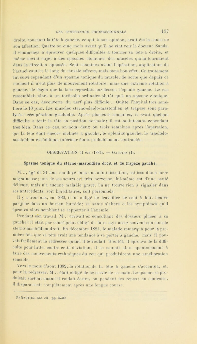 droite, touriuint la tête à gauche, ce ({ui, à son opinion, avait été la cause de son affection. Quatre ou ciinj mois avant ([ii’il ne vînt voir le docteur Sands, il commença à é[)rouver ([uelques difficultés à tourner sa tète à droite, et même devint sujet des spasmes cloni(jues des muscles <{ui la tournaient dans la dii-ection opposée. Sept semaines avant l’opération, a[)[)lieation de l’actuel cautère le long du muscle affecté, mais sans bon effet. Ce traitement fut suivi cependant d’un spasme toniijue du muscle, de sorte (pie depuis ce moment il n’eut plus de mouvement rotatoire, mais une extrême rotation à gauche,de façon ([ue la face regardait par-dessus l’épaule gauche. Le cas ressemblait alors îi un torticolis ordinaire plutôt cpi’k un spasme clonicpie. Dans ce cas, découverte du nerf plus difficile... t^uitte l’hôpital très amé- lioré le 18 juin. Les muscles sterno-cléido-mastoïdien et trapèze sont para- lysés; récupération graduelle. Ajirès plusieurs semaines, il avait quehpie difficulté à tenir la tête en iiosition normale; il est maintenant cependant très bien. Dans ce cas, on nota, deux ou trois semaines après l’opération, que la tête était encore inclinée à gauche, le splénius gauche, le trachélo- mastoïdien et l’oblique inférieur étant probablement contractés. OBSERVATION 41 his (1884). — Oautiez (1). Spasme tonique du sterno-mastoïdien droit et du trapèze gauche. M..., âgé de 34 ans. employé dans une administration, est issu d’une mî're migraineuse; une de ses sœurs e.st très nerveuse, lui-même est d’une santé délicate, mais n’a aucune maladie grave. On ne trouve rien k signaler dans ses antécédents, soit héréditaires, soit personnels. 11 y a trois ans, en 1880, il fut obligé de travailler de sept h huit heures par jour dans un bureau humide; sa santé s’altéra et les symptômes qu'il éprouva alors semblent se rapporter h l’anémie. Pendant son travail, M... écrivait en consulfanl des dossiers placés k sa gauche; il était par consécpient obligé de faire agir ass(>z souvent son muscle sterno-mastoïdien droit. En décembre 1881, le malade remaiapia pour la pr<>- mière fois que sa tête avait une tendance k se porter k gauche, mais il ]>ou- vait facilement la redresser (piand il le voulait. Bientôt, il éjirouva de la diffi- culté pour lutter contre cette (h'viation, il se soumit alors sponfamunent k taire des mouviunents rythmi([ucs du cou (pii jiroduisirent une amélioration sensible. N ers le mois d’août 188;:i, la rotation de la tête k gauche s’accentua, et, liour la laulresser. M... était obligé de se servir de sa main. Lespasmese ]iro- duisait surtout (piand il voulait écrire, ou pendant h‘s ri'pas ; au contraire, il disparaissait complètement après uni' longue coiirsi*. (1) G.^utiez, loc. cit.. pp. 37-30.