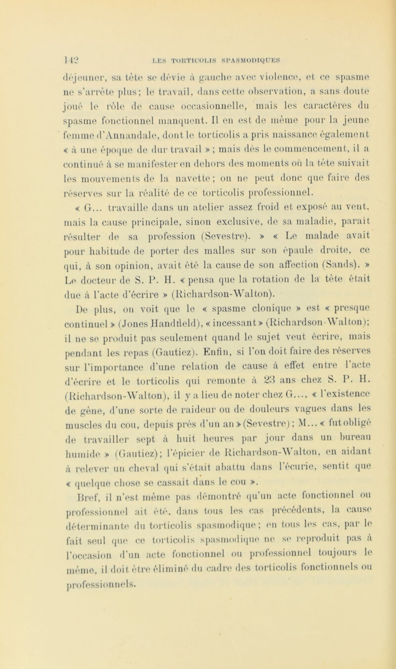 (Irjounor, sa tàt(‘ se dévie à gaiiclui viol(Mic(‘, et ee s})asme ne s’arrête plus; le travail, dans cette observation, a sans doute joué le rôle de cause occasionnelle, mais les caractères du spasme fonctionnel inaiKpient. Il en est de même pour la jeune femme d’Aiinandahs dont b‘ torticolis a pris naissance également « à une épo([ue de dur travail » ; mais dés le coinnienc(unent, il a continué à se manifester en dehors des moments où la t(Ae suivait les mouvements de la navette; on ne peut donc que faire des réserves sur la réalité de ce torticolis professionnel. « G... travaille dans un atelier assez fi-oid et exposé au vent, mais la cause principale, sinon exclusive, de sa maladie, parait résulter de sa profession (Sevestre). » « Le malade avait pour habitude de porter des malles sur son épaule droite, ce qui, à son opinion, avait été la cause de son affection (Saiids). » Le docteur de S. P. H. «pensa que la rotation de la tête était due à l’acte d’écrire » (Richardson-Walton). De plus, on voit que le « spasme clonique » est « presque continuel » (Jones Handrieldj, « incessant» (Richardson-\\ alton); il ne se produit pas seulement quand le sujet veut écrire, mais pendant les repas (Gantiez). Enfin, si l’on doit faire des réserves sur l’importance d’une relation de cause a effet entre 1 acte d’écrire et le torticolis qui remonte à 2d ans chez S. P. IL (Richardson-Walton), il y a lieu de noter chez G..., « l’existence de gène, d’une sorte de raideur ou de douleurs vagues dans les muscles du cou, depuis près d’un an » (Sevestre) ; M... « futobligé de travailler sept à huit heures par jour dans un bureau humide » (Gautiezj; 1 (*picier de Richardson-A\ alton, en aidant à relever un (dieval ([ui s était abattu dans 1 (‘curie, s(miit (pie « qu(‘hpie chose se cassait dans le cou ». Bref, il n’est même pas démontré (pi un acte foiuîtionnel on professioniK'l ait été, dans tous h^s cas pre(a‘dents, la cause déterminant' du torticolis spasmodique; (‘u tous h‘s cas, par le fait seul (pu* ce torticolis spasmodirpu' ne s(‘ ri'prodiiit pas a l’occasion d’un acte fonctionnel ou professionnel toujours le même, il doit êtn* éliminé du cadre des torticolis fonctionnels ou professionnels.