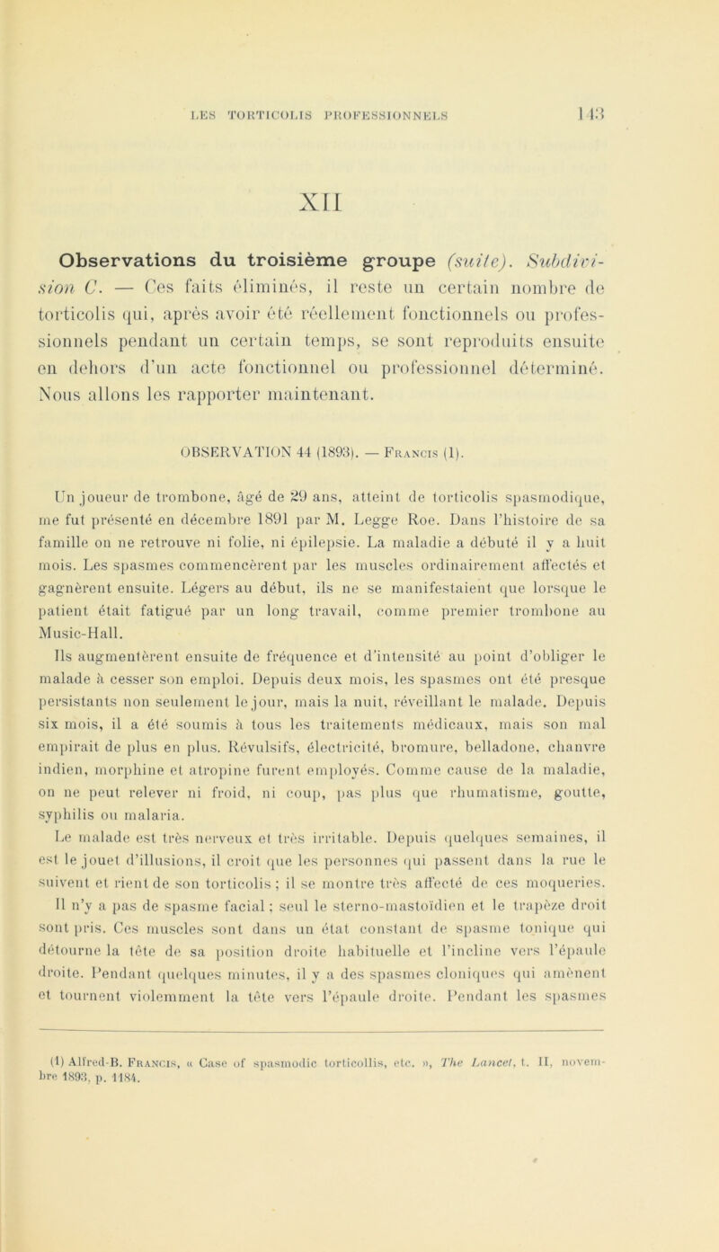 Xli Observations du troisième groupe (sui/c). Subdivi- sion C. — Ces faits élimines, il reste un certain nombre de torticolis qui, après avoir été réellement fonctionnels on profes- sionnels pendant un certain temps, se sont reproduits ensuite en dehors d’un acte fonctionnel ou professionnel déterminé. Nous allons les rapporter maintenant. OBSERVATION 44 (1893). — Francis (1). Un Joueur de trombone, âgé de 29 ans, atteint de torticolis spasmodique, me fut présenté en décembre 1891 par M. Legge Roe. Dans l’bistoire de sa famille on ne retrouve ni folie, ni épilepsie. La maladie a débuté il y a huit mois. Les spasmes commencèrent par les muscles ordinairement atlectés et gagnèrent ensuite. Légers au début, ils ne se manifestaient que lorsque le patient était fatigué par un long travail, comme premier trombone au Music-Hall. Ils augmentèrent ensuite de fréquence et d’intensité au [)oint d’obliger le malade à cesser son emploi. Depuis deux mois, les spasmes ont été presque persistants non seulement le Jour, mais la nuit, réveillant le malade. Depuis six mois, il a été soumis à tous les traitements médicaux, mais son mal empirait de plus en plus. Révulsifs, électricité, bromure, belladone, chanvre indien, morphine et atropine furent employés. Comme cause de la maladie, on ne peut relever ni froid, ni cou[), [>as plus (pie rhumatisme, goutte, syphilis ou malaria. Le malade est très m'rveux et très irritable. Depuis (juehpies semaines, il est le Jouet d’illusions, il croit (jue les iiersonnes (pii passent dans la rue le suivent et rient de son torticolis; il se montre très atfecté de ces moqueries. 11 n’y a pas de spasme facial : seul le sterno-mastoïdimi et le trapèze droit sont pris. Ces muscles sont dans un état constant de s[)asme toni(pie qui détourne la tête de sa jiosition droite habituelle et l’incline vers l’épaule droite. Pendant (pieh{ues minutes, il y a des spasmes cloniqiu's (pii amènent et tournent violemment la tête vers l’épaule droite. Pendant les spasmes (t) Alt'red-B. Francis, u Case of spasmodic torticollis, etc. a, The Lancet, t. II, iiuveiii- bre 189.1, p. 1181.