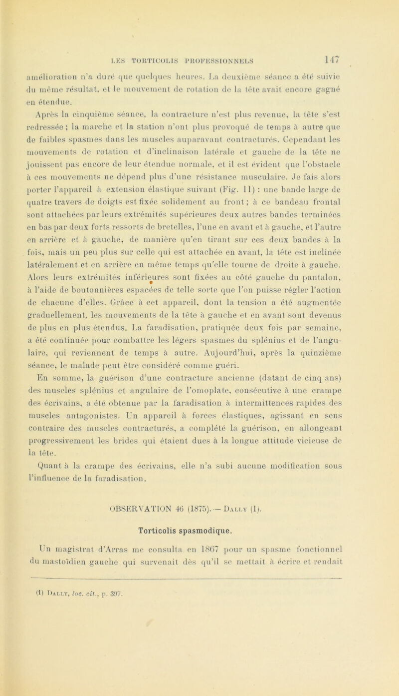 uiiiélioration n’a duré ([ue (juchjucs lioiir(‘s. La deuxième séance a été suivie du même résultat, et le mouvement de rotation do la tête avait encore gagné en étendue. .Après la cimpiièmo séance, la contracture n’est plus revenue, la tête s’est redressée ; la marche et la station n’ont plus provocpié de temps à antre cpie de faibles spasmes dans les muscles au[)aravant contracturés. Cependant les mouvements de rotation et d’inclinaison latérale et gauche de la tête ne jouiss(*nt pas encore de leur étendue normale, et il est évident (jiie l’obstacle il ces mouvements ne dépend jilus d’une résistance musculaire. Je fais alors porter l’appareil h extension élastique suivant (Fig. 11) : une bande large de quatre travers do doigts est fixée solidement au front; à ce bandeau frontal sont attachées [>ar leurs extrémités supérieures deux autres bandes terminées en bas par deux forts ressorts de bretelles, l’une en avant et h gauche, et l’autre en arrière et h gauche, de manière qu’en tirant sur ces deux bandes h la fois, mais un peu plus sur celle qui est attachée en avant, la tête est inclinée latéralement et en arrière en même temiis (ju’elle tourne de droite il gauche. .Alors leurs extrémités inférieures sont fixées au côté gauche du pantalon, il l’aide de boutonnières espacées de telle sorte que l’on puisse régler l’action de chacune d’elles. Grâce à cet appareil, dont la tension a été augmentée graduellement, les mouvements de la tête à gauche et en avant sont devenus de plus en plus étendus. La faradisation, pratiquée deux fois par semaine, a été continuée pour combattre les légers spasmes du splénius et de l’angu- laire, (pli reviennent de temps à autre. Aujourd’hui, a[>rès la quinzième séance, le malade iieut être considéré comme guéri. En somme, la guérison d’une contracture ancienne (datant de cinq ans) des muscles s[)lénius et angulaire de l’omoplate, consécutive â une crampe des écrivains, a été obtenue i>ar la faradisation à intermittences rapides des muscles antagonistes. Un aiipareil à forces élastiques, agissant en sens contraire des muscles contracturés, a complété la guérison, en allongeant progressivement les brides (pii étaient dues à la longue attitude vicimise de la tête. ()uant à la crampe des écrivains, elle n’a subi aucune modification sous l’intluence de la faradisation. OBSERVATION 4d (1875).—D.ua.v (1). Torticolis spasmodique. Un magistrat d’Arras im* consulta en LSOT pour un spasme fonctionnel du mastoïdien gauche qui survenait dès (pi’il S(> mettait à écrire et rendait (1) Dally, loc. cil., p. 3'J7.