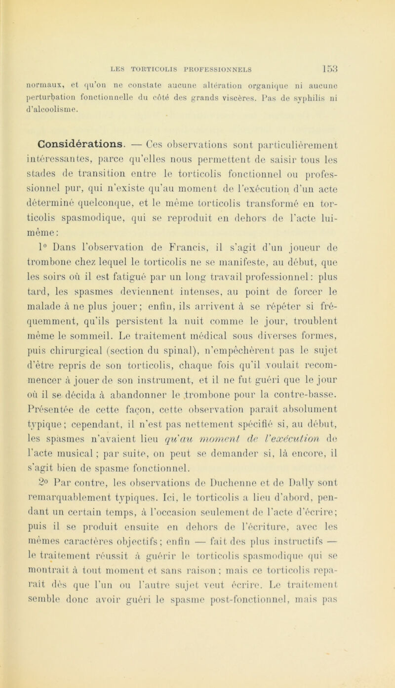 nonnaux, et (ju’on ne constate aucune altération organi([ue ni aucune perturbation fonctionnelle du côté des grands viscères. Pas de syphilis ni d’alcoolisme. Considérations. — Ces observations sont particulièrement intéressantes, parce qu’elles nous permettent de saisir tous les stades de transition entre le torticolis fonctionnel ou })rofes- sionnel pur, qui n’existe qu’au moment de rexécution d’un acte déterminé quelcon(|ue, et le même torticolis transformé en tor- ticolis spasmodique, qui se reproduit en dehors de l’acte lui- même ; 1° Dans l’observation de Francis, il s’agit d’un joueur de trombone chez lequel le torticolis ne se manifeste, au délnit, que les soirs où il est fatigué par un long travail professionnel; plus tard, les spasmes deviennent intenses, au point de forcer le malade à ne plus jouer; enfiu, ils arrivent à se répéter si fré- quemment, qu’ils persistent la nuit comme le jour, troublent même le sommeil. Le traitement médical sous diverses formes, puis chirurgical (section du spinal), n’empêchérent pas le sujet d’être repris de son torticolis, chaque fois qu’il voulait recom- mencer à jouer de son instrument, et il ne fut guéri que le jour où il se décida à abandonner le trombone pour la contre-liasse. Présentée de cette façon, cette obs(‘rvat,ion jiarait absolument typique; cependant, il n’est pas nettement spécifié si, au début, les spasmes n’avaient lieu qu'au momenl de Vexéculion d(‘ l’acte musical ; par suite, on peut se demander si, là encore, il s’agit bien de spasme fonctionnel. 2« Par contre, les observations de Duchenne et de Daily sont remarquablement typiques. Ici, le torticolis a, lieu d’abord, pen- dant un certain temps, à l’occasion seulement de Pacte d’écrire; puis il se produit ensuite en dehors de l’éciûtiire, avec les mêmes caractères objectifs; enfin — fait des plus instructifs — le traitement réussit à guérir h‘ torticolis spasmodiqm' qui se montrait à tout moment et sans raison : mais ce torticolis ro])a- rait dés que l’un ou l’autre sujet veut écrire'. Le traitement semble donc avoir guéri le spasme post-fonctionnel, mais pas