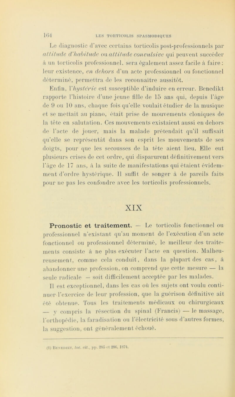 Le (liîigiiostic d’iivec certains torticolis ])ost-|)i‘ofessioiinels par aUiltule d'huhilude (n\ alliUide conmilsivc (pii peuvent succéder à un torticolis professionnel, sera ép’alement assez facile à faire; leur existence, en dehors d’un acte ])rofessioniiel on fonctionnel déterminé, permettra de les reconnaître aussit(‘)t. Kntin, Vhi/stérie est susceptible d’induire en erreur. Benedikt rapporte l’histoire d’une jeune tille de 15 ans (pii, depuis l’àge de 9 ou 10 ans, cluupie fois qu'elle voulait étudier de la musique et se mettait an piano, était prise de mouvements cloniques de la tète en salutation. Ces mouvements existaient aussi en dehors de l’acte de jouer, mais la malade prétendait qu’il suffisait qu’elle se représentât dans son esprit les mouvements de ses doigts, pour (pie les secousses de la tète aient lieu. Elle eut plusieurs crises de cet ordre, qui disparurent définitivement vers l’àge d(‘ 17 ans, à la suite de manifestations qui étaient évidiun- ment d’ordre hvstéimpie. Il suffit de songer à de pareils faits pour ne pas les confondre avec les torticolis jirofessionnels. XIX Pronostic et traitement. — Le torticolis fonctionnel ou professionnel n’(?xistant qu’au moment de l’exécution d'un acte fonctionnel ou professionnel déterminé, le meilleur des traite- ments consiste à ne plus exécuter l’acte en question. Malheu- reusement, comme ctda conduit, dans la plupart des cas, à ahandonner une profession, on comprend ([iie cette im'sure — la seule radicale — soit difficilement acceptée par les malades. Il est exceptionnel, dans les cas oh les sujets ont voulu conti- nu(‘r l’exercice de leur profession, que la guérison définitive ait été ohhmne. Tous h‘s traitements médicaux ou chirurgicaux — y comiiris la résection du spinal (Francis) — le massage, l'orthopédie, la faradisation ou l’électricité sons d'autres formes, la suggestion, ont généralement échoué. (I) llKNKKIKT, loc. Cil., ]i]>. 2H5 < | 2<S(i, 1H7L