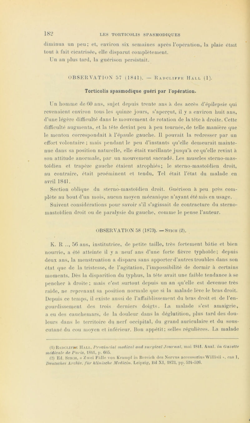 diminua un peu; et, euvifou six semaines a})rès ropéralion, la plaie était tout fait cicatrisée, elle dis})arut complètenumt. Un an jilus tard, la guérison persistait. OBSERVATION üT (1841). — Kadci.iffk Hall (1). Torticolis spasmodique guéri par l'opération. Un homme de (>0 ans, sujet dejiuis trente ans ;i des accès d’éjiileiisie (jui revenaient environ tous les (quinze jours, s’aperçut, il y a environ huit ans, d’une légère dithculté dans le mouvement de rotation de la tète <à droite. Celte difficulté augmenta, et la tète devint jiou à peu tournée, de telle manière (lue le menton correspondait à l’épaule gauche. 11 pouvait la redresser par un ell'ort volontaire ; mais iiendant le lieu d’instants (ju’elle demeurait mainte- nue dans sa position naturelle, elle était vacillante jusfju’à ce (ju’elle revint à son attitude anormale, [)ar un mouvement saccadé. Les muscles sterno-mas- toïdien et trapèze gauche étaient atroi)hiés; le sterno-mastoïdien droit, au contraire, était [)roéininent et tendu. Tel était l’état du malade en avril 1841. Section ohliqvu' du sterno-mastoïdien droit, (luérison h peu près com- [)lète au bout d’un mois, aucun moyen mécanique n’ayant été mis en usage. Suivent considérations pour savoir s’il s’agissait de contracture du sterno- mastoïdien droit ou de jjaralysie du gauche, comme le pense l’auteur. OBSERVATION 58 (1873). — Stich (2). K. R .., .50 ans, institutrice, de j)Ctite taille, très fortement bâtie et bien nourrie, a été atteinte il y a neuf ans d’une forte lièvre typhoïde; depuis deux ans, la menstruation a disparu sans ap})ortcr d’aut r<*s troubles dans son état (pie de la tristesse, de l’agitation, l’imjmssibilité de dormir à certains moments. Dès la disparition du typhus, la tèh' avait une faillie tendance à se pencher â droite; mais c’est surtout depuis un an (ju’elle est dm’enue très raide, ne reprenant sa position normale (jue si la malade lève le bras droit. Dejiuis ce temjis, il (ixiste aussi de ratrail)liss('ment du bras droit et de l’en- gourdiss(ïinent des trois derniers doigts. La malade s’est amaigrie, a eu des cauchemars, de la douleur dans la déglutition, jdus tard des dou- leurs dans 1(‘ territoire du nerf occiiiital, du grand auriculaire et du sous- cutané du cou moyen et inférieur. Bon apjiétit; sidles nïguliènîs. La malade (I) ItAiKJt.lFW'. ItAt.i,, Provincial medical and sur/fical Journal, mai 1SU. Anal, in (lazelte médicale de Paris, I8'il, j». 6(iâ. (:2) Ed. SriGH, « /vvci P'allo von Kraiii|)t in Hm-eicli dos Nervns accessorinsWillisii ■>. cas 1, Deulsclies ArcJtiv. fitr klinische Medicin. Leijizi, Rd XI, 1878, ]i|>. .Vd-ï-niiC.