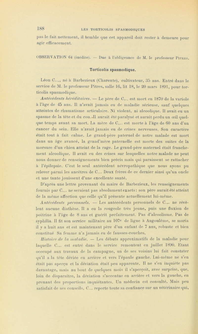 1S8 })as le hlit nettement, il Semble <j[ue eel a[)[)areil doit rester à demeure pour agir etticaceiiK^mt. OOSER\Ari(JX (inédite). — Due à l’obligeance de M. le professeur Pitres. Torticolis spasmodique. Léon C..., né à Harbezieux (Charente), cultivateur, 35 ans. Entré dans le service de 1\I. le professeur Pitres, salle 16, lit IS, le 20 mars 1891, pour tor- ticolis spasmoditjue. Antécédents héréditaires. — Le itère de C... est mort en 1870 do la variole à l'âge de 45 ans. 11 n’avait jamais eu de maladie sérieuse, sauf (luehiues atteintes de rliumatisme articulaire. Ni violent, ni alcoolique. Il avait eu un spasme de la tête et du cou..11 aurait été paralysé et aurait perdu un œil quel- que temps avant sa mort. La mère de C... est morte à l’âge de 60 ans d’un cancer du sein. Elle n’avait jamais eu de crises nerveuses. Son caractère était tout â fait ealme. Le grand-père paternel de notre malade est mort dans un âge avancé, la grand’mère paternelle est morte des suites de la morsure d’un chien atteint de la rage. Le grand-père maternel était franche- ment alcoolique. 11 avait eu des crises sur lesquelles notre malade ne peut nous donner de renseignements bien précis mais qui paraissent se rattacher à l’épilepsie. C’est le seul antécédent névro[)athique que nous ayons pu relever })armi les ancêtres de C... Deux frères de ce dernier ainsi qu’un oncle et une tante jouissent d’une excellente santé. D’après une lettre provenant du maire de Barbezieux, les renseignements fournis [lar C... ne seraient jias absolument exacts : son père aurait été atteint de la même affection que celle (|u’il présente actuellement lui-même. Antécédents personnels. — Les antécédents personnels de C... ne révè- lent aucune diathèse. Il a eu la rougeole très jeune, puis une fluxion de poitrine à l’âge de 8 ans et guérit parfaitement. Pas d’alcoolisme. Pas de syphilis. 11 fit son service militaire au 107f“' de ligne â Angoulême, .se maria il y a huit ans et est maintenant jièrc d’un enfant de 7 ans, robuste et bien constitué Sa femme n’a jamais eu de fausses-couches. Histoire de la maladie. — L(‘S débuts approximatifs de la maladie pour hKjUclle C... est entré dans le service remontent en juillet 1896, Etant occcuiié aux travaux d(‘ la campagne, un de ses voisins lui fait constater (ju’il a la tête déviée en arrière et vers l’éjiaule gauche. Lui-même ne s’en était pas apm'çu et la déviation était peu apparente. Il ne s’en in(|uiète jias davantage, mais au bout de (piehpies mois il s’aperçoit, avec surprise, que, loin de disparaître, la déviation s’ac-cimtue (;n arrière et vers la gauche, en [uamant des |>roj)ortions inquiétantes. Un médecin est consulté. Mais peu satisfait de ses conseils, (h,, reporte toute sa confiance sur un vétérinaire qui.