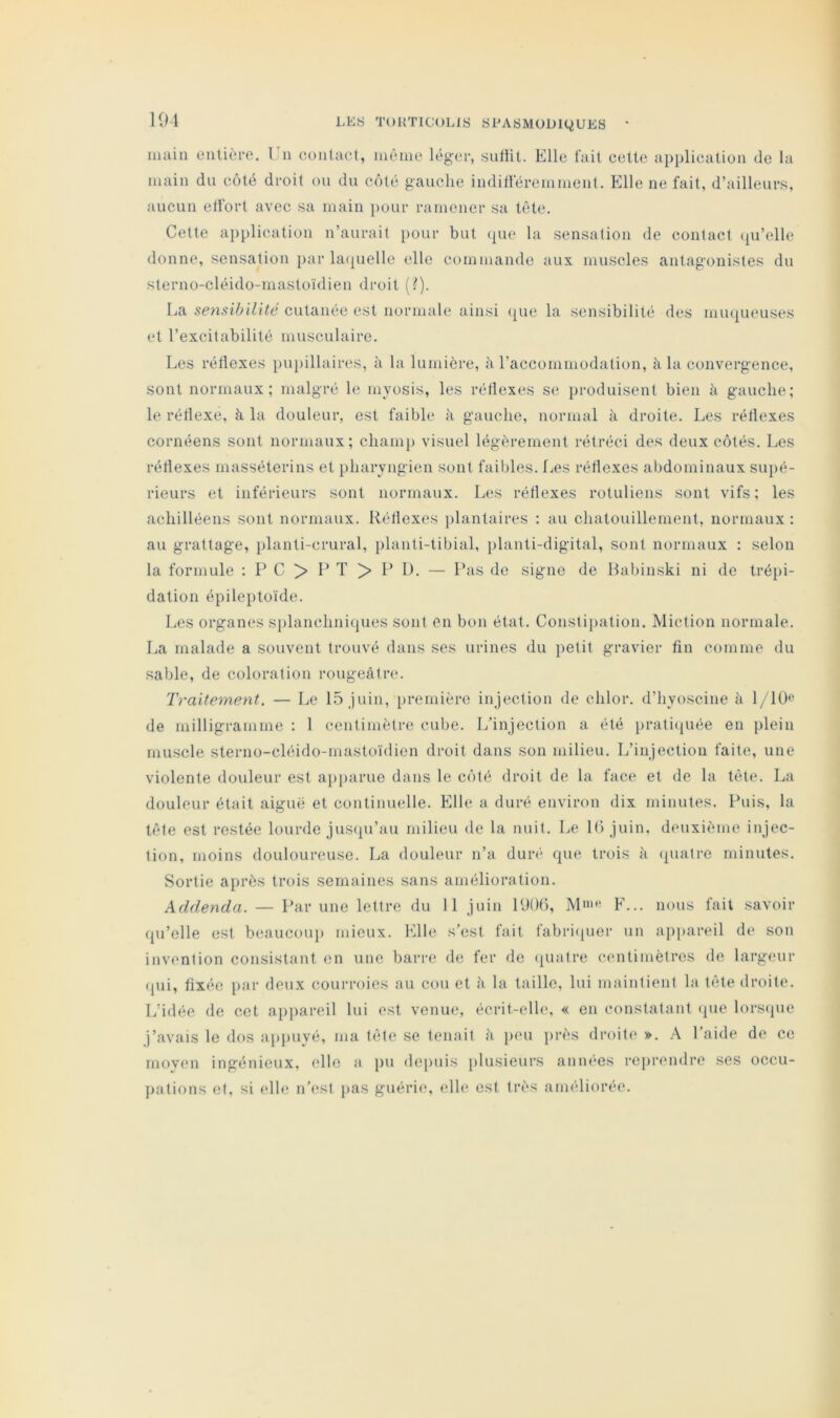 KM main enlière. l'n contact, meme léger, siitiit. Elle fait celte application de la main du côté droit ou du côté gauche indilieremmcnt. Elle ne fait, d’ailleurs, aucun elfort avec sa main pour ramener sa tête. Cette application n’aurait pour but que la sensation de contact (|u’elle donne, sensation })ar la(juelle elle commande aux muscles antagonistes du sterno-cléido-mastoïdien droit (?). La sensibilité cutanée est normale ainsi ({ue la sensibilité des mu(|ueuses et l’excitabilité musculaire. Les rétlexes i)ui)illaires, à la lumière, à l’accommodation, à la convergence, sont normaux; malgré le myosis, les rétlexes se produisent bien à gauche; le rétlexe, à la douleur, est faible à gauche, normal à droite. Les rétlexes cornéens sont normaux; champ visuel légèrement rétréci des deux côtés. Les rétlexes masséterins et pharyngien sont faibles, fa's rétlexes abdominaux supé- rieurs et inférieurs sont normaux. Les rétlexes rotuliens sont vifs; les achilléens sont normaux. R('dlexes j)lantaires : au chatouillement, normaux : au grattage, planti-crural, planti-tibial, planti-digital, sont normaux : selon la formule ; P C > 1* T > P 1). — Pas de signe de Habinski ni de tré^ii- dalion épileptoïde. Les organes splanchnicjues sont en bon état. Constipation. Miction normale. La malade a souvent trouvé dans ses urines du petit gravier fin comme du sable, de coloration rougeâtre. Traitement. — Le 15 juin, première injection de chlor. d’hyoscine â 1/10<‘ de milligramme ; 1 centimètre cube. 1/injection a été prali(|uée en plein muscle sterno-cléido-mastoïdien droit dans son milieu. L’injection faite, une violente douleur est api>arue dans le côté droit de la face et de la tète. La douleur était aigue et continuelle. Elle a duré environ dix minutes. Puis, la tête est restée lourde jus<pi’au milieu de la nuit. Le K) juin, deuxième injec- tion, moins douloureuse. La douleur n’a duré que trois à quatre minutes. Sortie après trois semaines sans amélioration. Addenda. — Par une lettre du 11 juin PdOt), M>>‘ F... nous fait savoir qu’elle est beaucoup mieux, bhle s’est fait fabricpier un appareil de son invention consistant en une barre de fer do (juaire centimètres de larg(>ur (pli, fixée i>ar deux courroies au cou et â la taille, lui maintient la tète droite. L’idée de cet ap|)ai-eil lui est venue, écrit-elh'. « en constatant (jue lorstpie j’avais le dos apjmyé, ma tète se tenait à peu ])rès droite ». l’aide de ce rnoven ingénieux, elle a pu depuis plusieurs années reprendre ses occu- jiations et, si elle n’est pas guérie, elle est très améliorée.