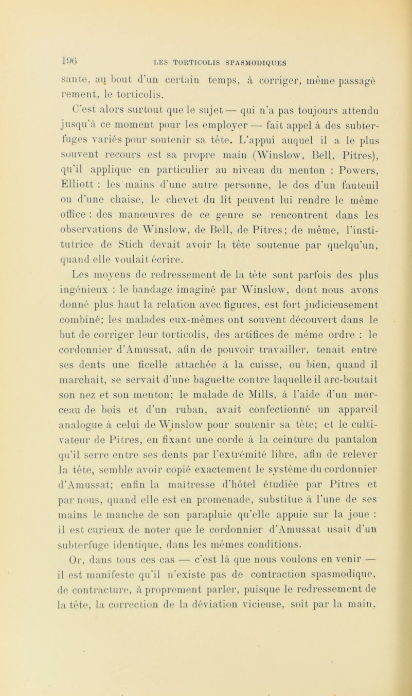 ll)(i saute, au bout d’uii certain temps, à corriger, même passage remeut, le torticolis. C’est alors surtout que le sujet— qui u’a pas toujours attendu jusqu’à ce moment pour les employer— fait appel à des subter- fuges variés pour soutenir sa tète. L’appui auquel il a le plus souvent recours est sa propre main (Winslow, Bell, Pitres), qu’il applique en particulier au niveau du menton : Powers, Elliott : les mains d’une autre personne, le dos d’un fauteuil ou d’une chaise, le chevet du lit })euvent lui rendre le même olîice : des mameuvres de ce genre se rencontrent dans les observations de ^^dnslo\v, de Bell, de Pitres; de même, l’insti- tutrice de Stich devait avoir la tète soutenue par quelqu’un, quand elle voulait écrire. Les moyens de redresseimuit de la tète sont {larfois des plus ingénieux : le bandage imaginé par Winslow, dont nous avons donné plus haut la relation avec ligures, est fort judicieusement combiné; les malades eux-mêmes ont souvent découvert dans le but de corriger leur torticolis, des artifices de même ordre : le cordonnier d’Auiussat, afin de pouvoir travailler, tenait entre ses dents une ficelle attachée à la cuisse, ou bien, quand il marchait, se servait d’une baguette contre laquelle il arc-boutait son nez et son menton; le malade de Mills, à l’aide d’un mor- ceau de bois et d’un ruban, avait confectionné un appareil analogue à celui de Wjnslow pour soutenir sa tète; et le culti- vateur de Pitres, en fixant une corde à la ceinture du pantalon qu’il serre entre» ses dents par l’extrémité libre, afin de relever la tète, semble avoir copié exactement le système dn cordonnier d’Amussat; enfin la maîtresse d’hôtel étudiée par Pitres et par nous, quand elle est en promenade, substitue à l’une de ses mains le manche de son parapluie qu’elle ajipuie sur la joue : il (‘St curieux de noter que le cordonnier d’Amussat usait d'nn subt(‘rfuge identique, dans les mêmes conditions. Or, dans tons ces cas — c’est là (pie nous voulons en venir — il est manifeste qu’il n’existe pas de contraction spasmodique, de contracture, à proprement parler, juiisque le redressement de la tète, la correction de la déviation vicieuse, soit par la main.