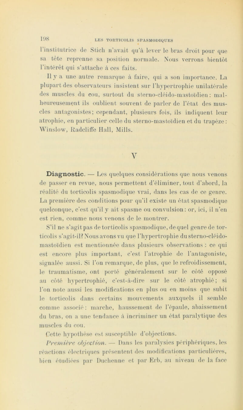 • 1 institutrice de Sticli n’avuit ([u’à leaei* le bras droit pour ([ue sa tète reprenne sa position normale. Nous verrons bientôt l’intérêt qui s’attache à ces faits. Il y a une autre reniar([ue à faire, qui a son iinportance. La plupart des observateurs insistent sur l’hypertrophie unilatérale des muscles du cou, surtout du sterno-cléido-mastoïdien: mal- heureusement ils oublient souvent de parler de l’état des mus- cles antagonistes; cependant, plusieurs fois, ils indiquent leur atrophie, en particulier celle du sterno-mastoïdien et du trapèze: Winslow, Uadclilïè Hall, Mills. Y Diag'nostic. — Les quelques considérations que nous venons de passer en revue, nous permettent d’éliminer, tout d’abord, la réalité du torticolis spasmodique vrai, dans les cas de ce genre. La première des conditions pour qu’il existe un état s})asmodique (|uelconque, c’est qu’il y ait s})asme ou convulsion: or, ici, il n’en est rien, comme nous venons de le montrer. S’il ne s’agitpas de torticolis spasmodique, (lequel genre de tor- ticolis s’agit-il? Nous avons vu que l’hypertrophie du sterno-cléido- mastoïdien est mentionnée d;ins plusieurs observations : ce qui est eiKîore ])liis important, c’est l’atrophie de l’antagoniste, signalée aussi. Si l’on remarque, de plus, ([ue le refroidissement, le traumatisme, ont porté généralement sur le côté opposé au côté hypertrophié, c’est-à-dire sur le côté atro])hié ; si l’on note aussi les modifications en })lns ou en moins que sul)it le torticolis dans certains mouvements auxquels il semble comme associé: marche, haussement de l’épaule, ahaissement du bras, on a une tendance à incriminer nn état paralytique des mnscl(‘s du cou. (yctte hypothèse est susceptibh' d’objections, ]*}‘e)nièrc ohjcdion. — Dans les j)aralysies périphéjâqiies, les réactions éhmtimpies présentent des modili(',atiens })ai‘ticnliér(‘s, bi(‘n étiidié(‘s par Diiclienne (d, par Krb, an niveau de la face