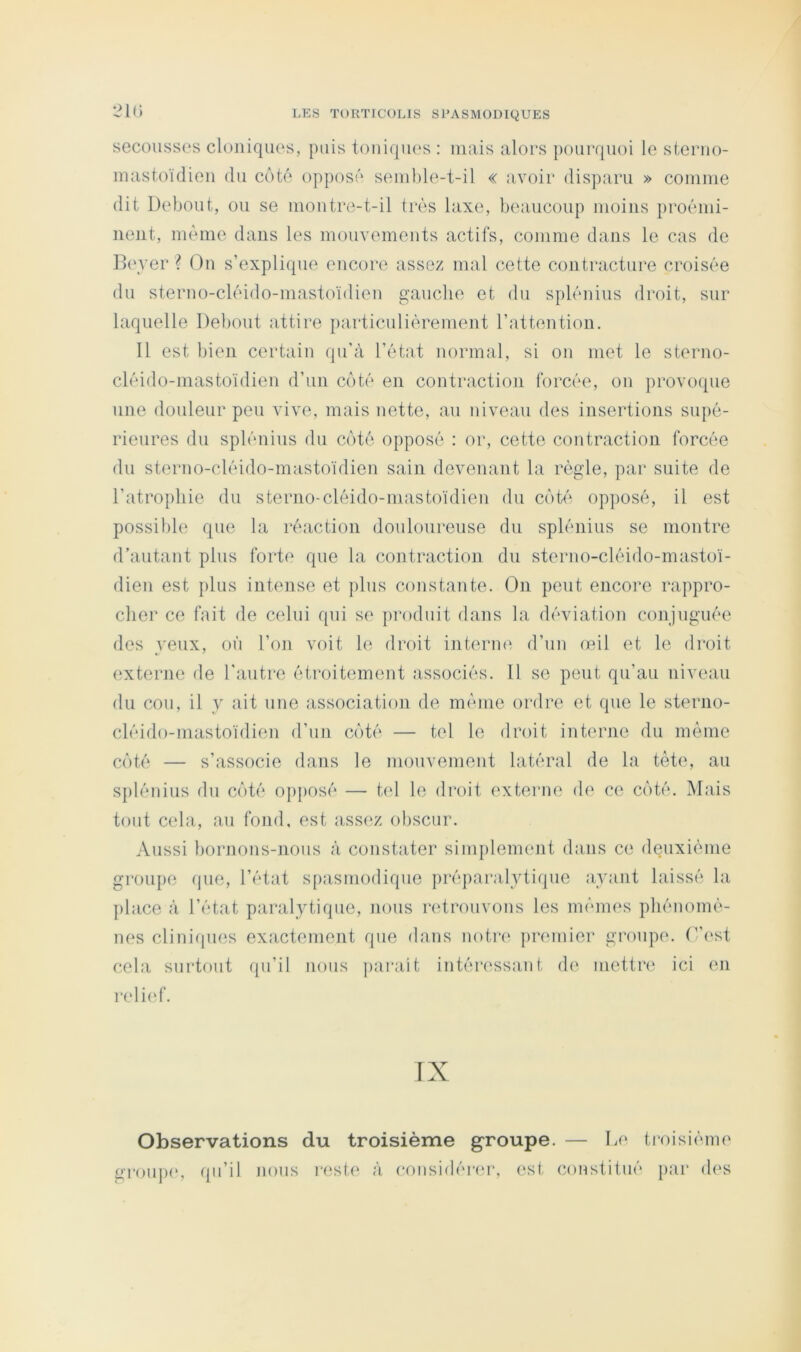 2ir> secousses cloniques, puis touiqiu's : niais alors poui'quoi le sterno- inastoidien du côté opposé senihle-t-il « a\^oir disparu » coinnie dit Debout, ou se montre-t-il très laxe, beaucoup moins proémi- nent, même dans les mouvements actifs, comme dans le cas de B(\ver ? On s’explique encore assez mal cette contractui'e croisée du sterno-cléido-mastoïdieu gauche et du splénius droit, sur laquelle Debout attire particuliérement l’attention. Il est bien certain qu'à l’état normal, si ou met le sterno- cléido-mastoïdien d’un côté en contraction forcée, on jirovoque une douleur peu vive, mais nette, au niveau des insertions supé- rieures du splénius du côté opposé : or, cette contraction forcée du sterno-cléido-mastoïdien sain devenant la règle, par suite de l’atrophie du sterno-cléido-mastoïdien du côt<'‘ opposé, il est possible que la réaction douloureuse du splénius se montre d’autant plus fort<‘ que la contraction du sterno-cléido-mastoï- dien est ])lus intense et plus constante. On peut encore rappro- cher ce fait de celui qui se produit dans la déviation conjuguée des veux, où l’on voit le droit interne d’un œil et le droit externe de l'autre étroitement associés. 11 se peut qu’au niveau du cou, il y ait une association de môme ordre et que le sterno- cléido-mastoïdien d’un côté — tel le droit interne du même côté — s’associe dans le mouvement latéral de la tête, au splénius du côté opposé — tel le droit externe de ce côté. Mais tout cela, au fond, est assez obscur. Aussi bornons-nous à constater simplement dans ce deuxième groupe que, l’état spasmodique préparalytique ayant laissé la place à l’état p;iralytique, nous retrouvons les mêmes phénomê- u(‘s clinicpHis exactement que dans noti‘(‘ premier groupe, r’i'st cela surtout qu’il nous pai*ait intéressant de mettr(‘ ici en ixdief. Observations du troisième groupe. — De troisième G’roujH', (pi’il nous i‘est(‘ à eoiisidérm-, est constitué par d(‘S