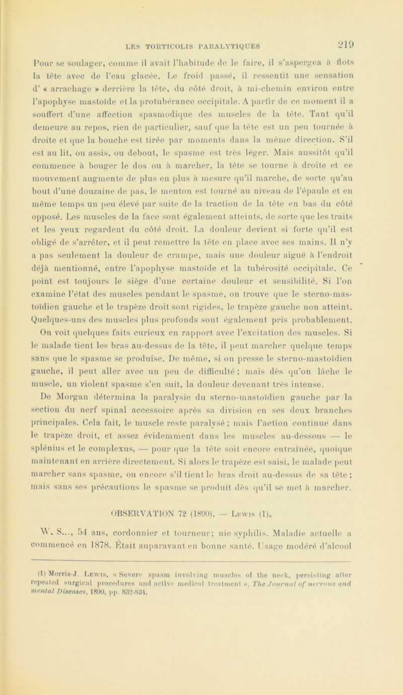 :.10 l’oiii* se soulager, eomnie il avait l’habitude de le faire, il s’aspergea à Ilots la tète avec do l’eau gdacée. Le froid passé, il ressentit une sensation d’« arracliag‘0 » derrière la tète, du côté droit, ii ini-elieniin environ entre l’apophyse mastoïde et la protubérance occipitale. A partir de ce inoinent il a souffert d’une affection spasniodi(|ue des muscles de la tête. Tant (ju’il demeure au repos, rien de j)articulier, sauf (pie la tête est un peu tournée à droite et que la bouche est tirée par moments dans la même direction. S’il est au lit, ou assis, ou debout, le spasme est très léger. Mais aussitôt (pi’il commence k bouger le dos ou h march<*r, la tête se tourne à droite et ce mouvement augmente de plus en plus k mesure qu’il marche, de sorte (ju’au bout d’une douzaine de pas, le menton est tourné au niveau de l’épaule et en même temps un })eu élevé i)ar suite d(; la traction de la tête en bas du côté opposé. Los muscles de la face sont également atteints, de sorte (pie les traits et les yeux regardent du côté droit. La douleur devient si forte qu’il est obligé de s’arrêter, et il peut remettre la tête en iilace avec ses mains. 11 n’y a pas seulement la douleur de crampe, mais une douleur aiguë à l’endroit déjà mentionné, entre l’a[)ophyse mastoïde et la tubérosité occipitale. Ce j)oint est toujours le siège d’une certaine douleur et sensibilité. Si l’on examine l’état des muscles pendant le spasme, on trouve <pie le sterno-mas- toïdien gauche et le trapèze droit sont rigides, le trajièze gauche non atteint. (Quelques-uns des muscles plus profonds sont également pris i)robablement. On voit ([uelques faits curieux en rapport avec l’excitation des muscles. Si le malade tient les bras au-dessus de la tête, il peut marcher quelque temps sans (pie le spasme se produise. De même, si on [iresse le st('rno-mastoïdien gauche, il peut aller avec un peu de difficulté ; mais dès (pi’on lâche le muscle, un violent spasme s’en suit, la douleur devenant très intense. De Morgan détermina la paralysie du sterno-mastoïdicn gauch(' par la section du nerf spinal accessoire après sa division en ses deux branches principales. Cela fait, le muscle reste paralysé; mais l’action continue dans le trapèze droit, et assez évidemment dans h‘s muscles au-dessous — le splénius et le complexus, — jiour (pie la tête soit (Micore entraînée, (pioiijue maintenant en arrière directement. Si alors h* tra[)èze est saisi, le malade ]»eut marcher sans spasme, ou encon» s’il tient h* bras droit au-dessus (h* sa tête; mais sans ses précautions le spasme se produit dès (pi’il se met à marcher. OBSERVATION 72 (1890). — Lkwi.s (1). \\ . S..., 5-1 ans, cordonnier (ff tourneur; nie syphilis. Maladie actuelle a commencé en 1878. Etait auparavant (mi bonne santé. Lsage modéré d’alcool (t) Monas-.T. Lkwis, « Soverc' s])asm iiivolving imisclcs of llie neck, per.sistiiig al'ter repoated surgical procedures and active mcitical treatment ». The Journa/ of nervniis ci>id mental Diseases, 1890, ))j>. 839-S3i.