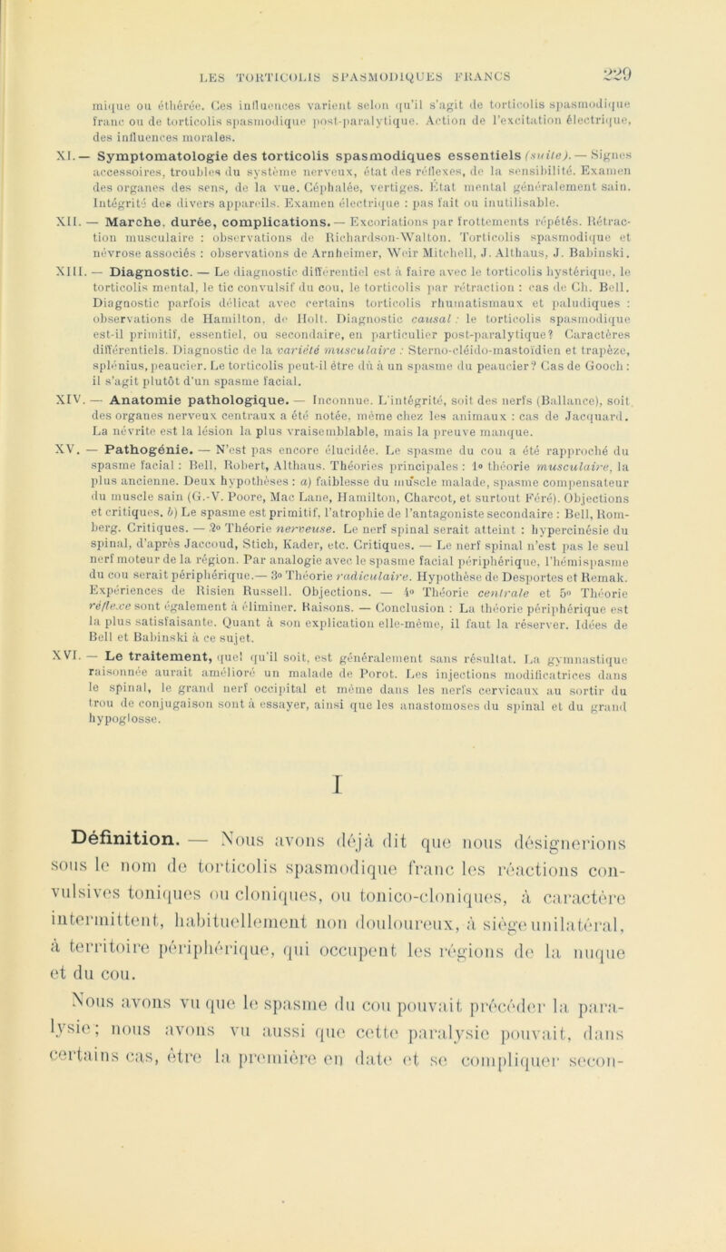 LES TORTICOLIS SPASMODU^UES FRANCS 220 minue ou élhérée. (^es Lniluouces varitMit selon (jii’il s’agit de torticolis sjiasmodi(jue franc ou de torticolis siiasiiiodique jiosl-paralytique. Action de l’excitatioTi électri<|ue, des iniluences morales. XL — Symptomatologie des torticolis spasmodiques essentiels Lvnt/e;. — Signes accessoires, troubles du système nerveux, état des réllexes, de la sensibilité. Examen des organes des sens, de la vue. Céphalée, vertiges. Etat mental généralement sain. Intégrité des divers ai)pandls. Examen élcctri({ue : pas fait ou inutilisable. XII. — Marche, durée, complications.— Excoriations jiar frottements répétés. Rétrac- tion musculaire : observations de Richardson-Walton. Torticolis spasmodi({ue et névrose associés : observations de Arnheimer, Weir Mitchell, J. Allliaus, J. Babinski. XIII. — Diagnostic. — Le diagnostic différentiel est à faire avec le torticolis hystérique, le torticolis mental, le tic convtilsif du cou, le torticolis par rétraction : cas de Ch. Bell. Diagnostic parfois délicat avec certains torticolis rhumatismaux et paludiques : observations de Hamilton. de llolt. Diagnostic causal : le torticolis spasmodi({ue est-il primitif, essentiel, ou secondaire, en particulier post-paralytique? Caractères dilîérentiels. Diagnostic de la variété musculaire : Sterno-cléido-mastoïdien et trapèze, splénius, peaucier. Le torticolis peut-il être du à un spasme du peaucier? Cas de Gooeb : il s’agit plutôt d’un spasme facial. XIV. — Anatomie pathologique. — Inconnue. L'intégrité, soit des nerfs (Ballance), soit des organes nerveux centraux a été notée, même chez les animaux : cas de Jacquard. La névrite est la lésion la plus vraisemblable, mais la preuve manque. XV. — Pathogénie. — N’est pas encore élucidée. Le spasme du cou a été rapproché du spasme facial : Bell, Robert, .\lthaus. Théories principales : 1® théorie musculaire, la plus ancienne. Deux hypothèses : a) faiblesse du muscle malade, spasme com]iensateur du muscle sain (G.-V. Poore, Mac Lane, Hamilton, Charcot, et surtout Féré). Objections et critiques, b) Le spasme est primitif, l’atrophie de l’antagoniste secondaire : Bell, Rom- berg. Critiques. — .'2® Théorie nerveuse. L(! nerf spinal serait atteint : hypercinésie du spinal, d’après Jaccoud, Stich, Kader, etc. Critiques. — Le nerf spinal n’est pas le seul nerf moteur de la région. Par analogie avec le spasme facial imriphériqne, l’hémispasme du cou serait périphérique.— 3® l’héorie radiculaire. Hypothèse de Desportes et Hemak. Expériences de Risien Russell. Objections. — 4® 'Ihéorie centrale et 5» Théorie réflexe sont également à éliminer. Raisons. — Conclusion : La théorie périphérique est la plus satisfaisante. Quant à son explication elle-même, il faut la réserver. Idées de Bell et Babinski à ce sujet. XVI. — Le traitement, (lue! (ju’il soit, est généralement sans résultat. I.a gymnastique raisonnée aurait amélioré un malade de Porot. fjes injections modilicatrices dans le spinal, le grand nerf occipital et même dans les nerfs cervicaux au sortir du trou de conjugaison sont à essayer, ainsi que les anastomoses du spinal et du grand hypoglosse. I Définition. — Nous avons dôjîi dit que nous (losignorions sous le nom do torticolis spasmodique franc les réactions con- vulsives toniques ou cloniques, ou toiiico-cloniqiies, à caractère intermittent, liahituelleinent non douloureux, à siège unilatéral, à territoire périphérique, qui occupent les régions de la nuque et du cou. Nous avons vu que le spasme du cou pouvait précéder la, para- l\'sie ; nous avons vu aussi que cett(‘ paralysie pouvait, dans certains cas, etre la prmiiière en dat(* (‘t se coni[)li(pier secon-