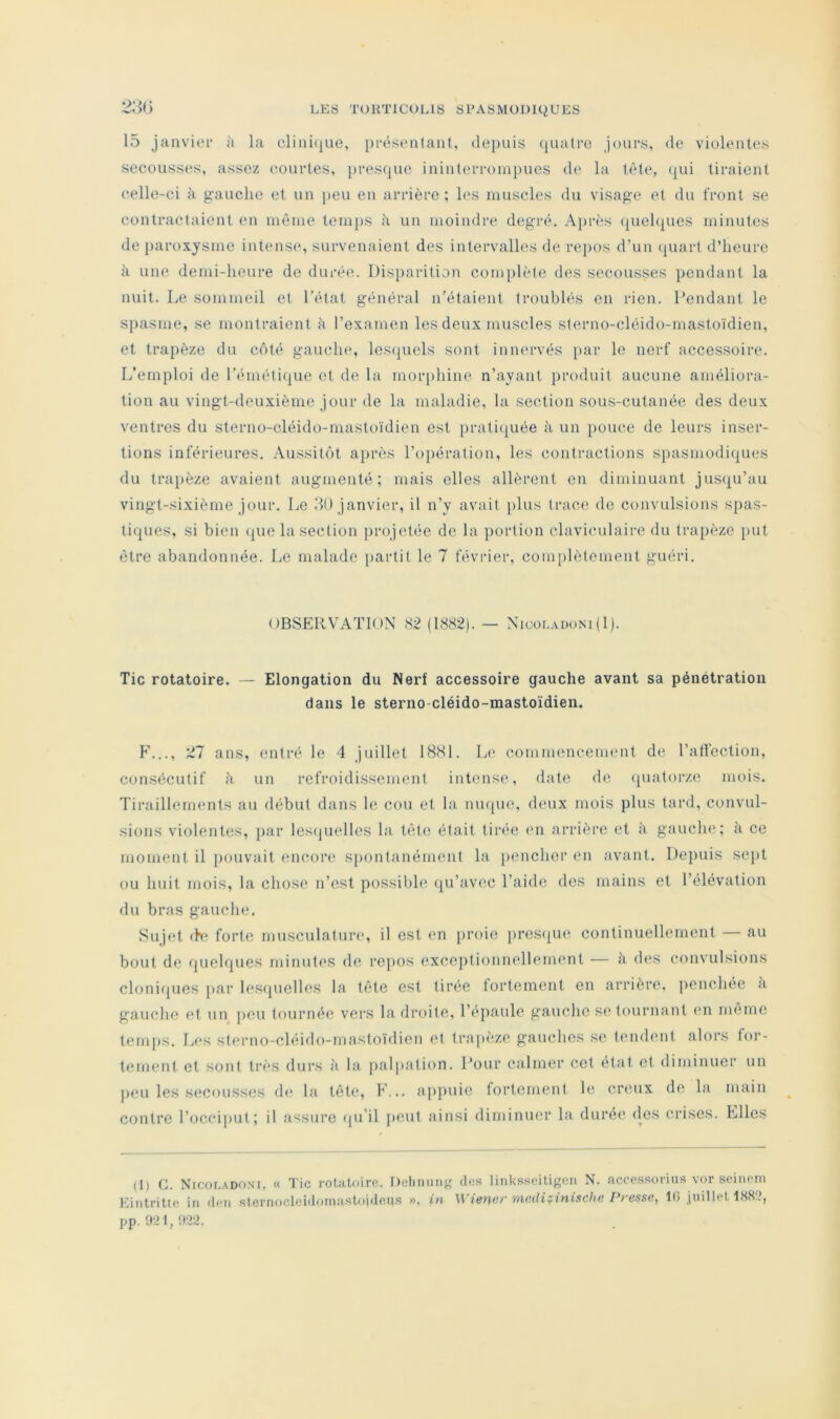 2:U) 15 janvier à la clini(|ue, présentant, depuis (piatrc jours, de violentes secousses, assez eourles, }>res({ue ininterroin[)ues de la tète, (|ui tiraient celle-ci à gauche et un peu en arrière; les muscles du visag’e et du front se contractaient en même temj)S à un moindre degré. A[)rès (piel(|ues minutes de paroxysme intense, survenaient des intervalles de repos d’un (juart d’heure à une demi-heure de durée. Disparition com})lète des s('cousses pendant la nuit. Le sommeil et l’état général n’étai(mt troublés on rien. Pendant le spasme, se montraient è l’examen les deux muscles sterno-cléido-mastoïdien, et trapèze du côté gaucln', les(piels sont innervés par le nerf accessoire. L’emploi de l’éméti(pie et de la mor[)hine n’ayant produit aucune améliora- tion au vingt-deuxième jour de la maladie, la section sous-cutanée des deux ventres du sterno-cléido-mastoïdien est praticjuée à un pouce de leurs inser- tions inférieures. Aussitôt a])i*ès l’opération, les contractions spasmodiques du trapèze avaient augmenté ; mais elles allèrent on diminuant jus(pi’au vingt-sixième jour. Le 50 janvier, il n’y avait [)lus trace de convulsions spas- tiques, si bien (jue la section ])rojetée de la portion claviculaire du trapèze put être abandonnée. Le malade partit le 7 février, complètement guéri. OBSERVATION (1882). — Nicoi.adom(1). Tic rotatoire. Elongation du Nerf accessoire gauche avant sa pénétration dans le sterno-cléido-mastoïdien. h'..., 27 ans, entré le 4 juillet 18H1. Le commencement de l’aticction, consécutif à un refroidissement intense, date de quatorze mois. Tiraillements au début dans le cou et la mupie, (hnix mois plus tard, convul- sions violentes, par lesquelles la tête était tirée ('n arrière et à gauche; à ce moment il pouvait encore S})ontanément la pencher en avant. Depuis sept ou huit mois, la chose n’est possil)h* (ju’avec l’aide des mains et l’élévation du bras gauche. Sujet fh* forte musculature, il est en proie prestjm*, continuellement — au bout de quehpies minutes de repos exceptionnellement — à dt^s convulsions clonifjues par les(pielles la tête est tirée lortement en arrière, penchee à gauche et un peu tournée vers la droite, l’épaule gauche s(> tournant (ui meme tem[)S. Les sterno-cléido-mastoïdien et trapèze gauches se tendent alors for- tement et sont ti'ès durs à la j)alpation. l’our calmer cet état et diminuer un j)eu les secousses d»; la tête, F... appuie fortement le creux de la main contre l’occiput; il assure (pi’il peut ainsi diminuer la durée des crises. Elles (1) G. Nicot.adoni, « Tic rotatoire. Delinmif; des linksseitigon N. accessorius vor seinem Eintritte in d<‘ii sternocioidornastoideus », in U niediÿinische Presse, lli juillet 188“?, pp. 921, !>22,