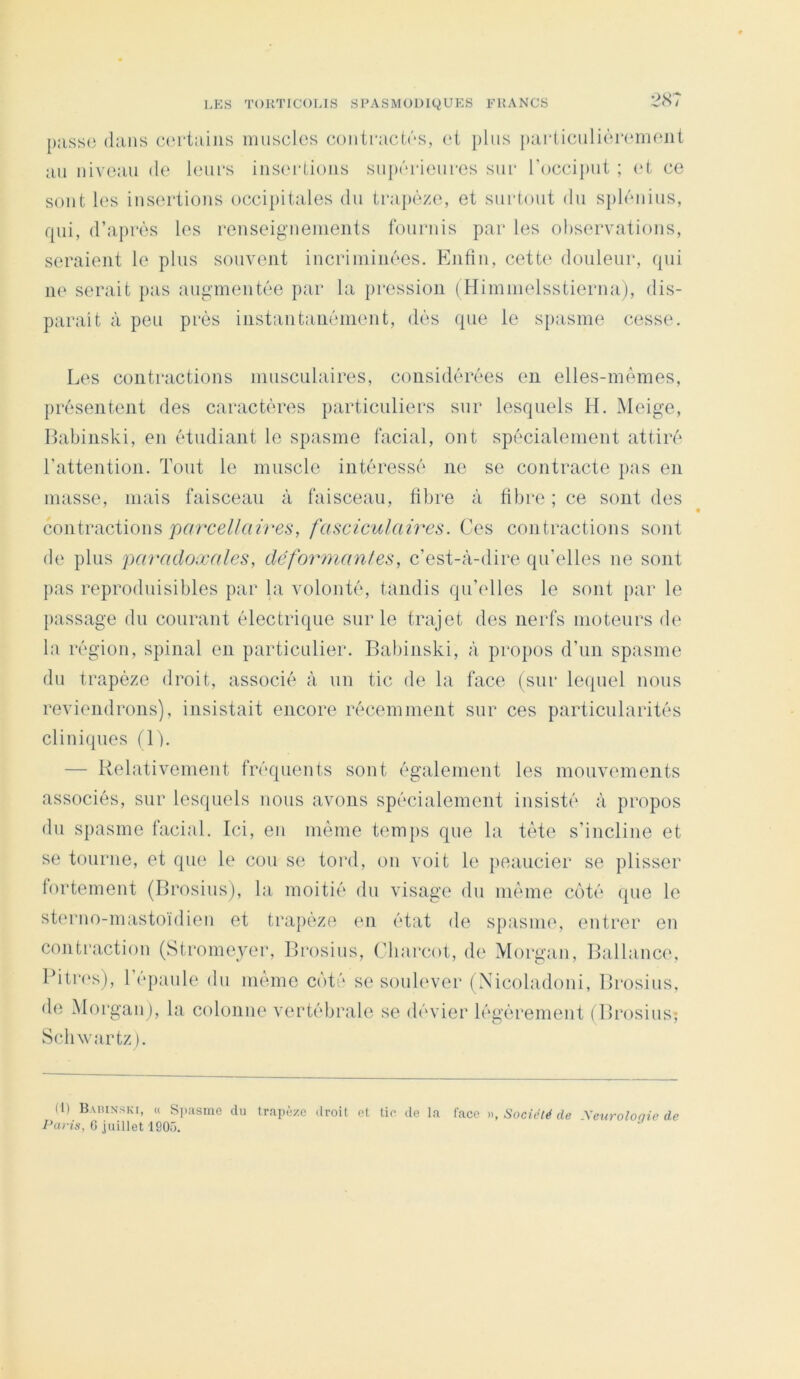 [);iss(3 dans certains muscles coiiicactcs, et plus particulièrenH^nt au niveau de leui's inseidioiis su{)ôi-ieiiFes sui‘ l'occiput ; (‘t ce sont les iusertious occipitales du ti'ajièze, et siictout du s})léuius, fpii, d’après les reuseig'ueuients fournis par les observations, seraient le plus souvent iucriminées. Enfin, cett(‘ douleur, qui u(‘ serait pas augmentée par la jiression (Himmelsstierua), dis- parait à peu pi'és instantanéinent, dés que le spasme cesse. Les contractions musculaires, considérées en elles-mêmes, présentent des caractères ])articuliers sur lesquels H. Meige, Habinski, en étudiant le spasme facial, ont spécialement attiré l’attention. Tout le muscle intéressé ne se contracte pas en masse, mais faisceau à faisceau, fibre à fibre ; ce sont des contractions prrrce/Mfce.S', fasciculaü^es. Ces contractions sont de plus paradoxales, déformanfes, c’est-à-dire qu’elles ne sont pas reprodnisibles par la volonté, tandis qu’elles le sont par le }>assage du courant électrique sur le trajet des nerfs inoteurs de la région, spinal en particulier. Babinski, à projios d’un spasme du trapèze droit, associé à un tic de la face (sur leipiel nous reviendrons), insistait encore récemment sur ces particularités cliuiipies (\ ). — Relativement fréquents sont également les mouvements associés, sur lesquels nous avons spécialement insisté à propos du spasme facial. Ici, eu même temps que la tète s’incline et se tourne, et que le cou se tord, ou voit le |>eaucier se plisser fortement (Brosius), bi moitié du visage du même côté ipie le steruo-mastoïdieu et trapèze mi état de spasme, entrer en contraction (Stromeyer, Brosius, (’liarcot, de Morgan, Ballance, Pitres), l’épaule du même côté se soulever (Xicoladoiii, Brosius, de Morgan), la colonne vertébrale se dévier légèrement (Brosius^ Schwartz ). (l) Baiunski, « Si);isme du trapèze droit et. lie de la face >), Société de Xeurolonie de i’rtrîs, G juillet 1905.