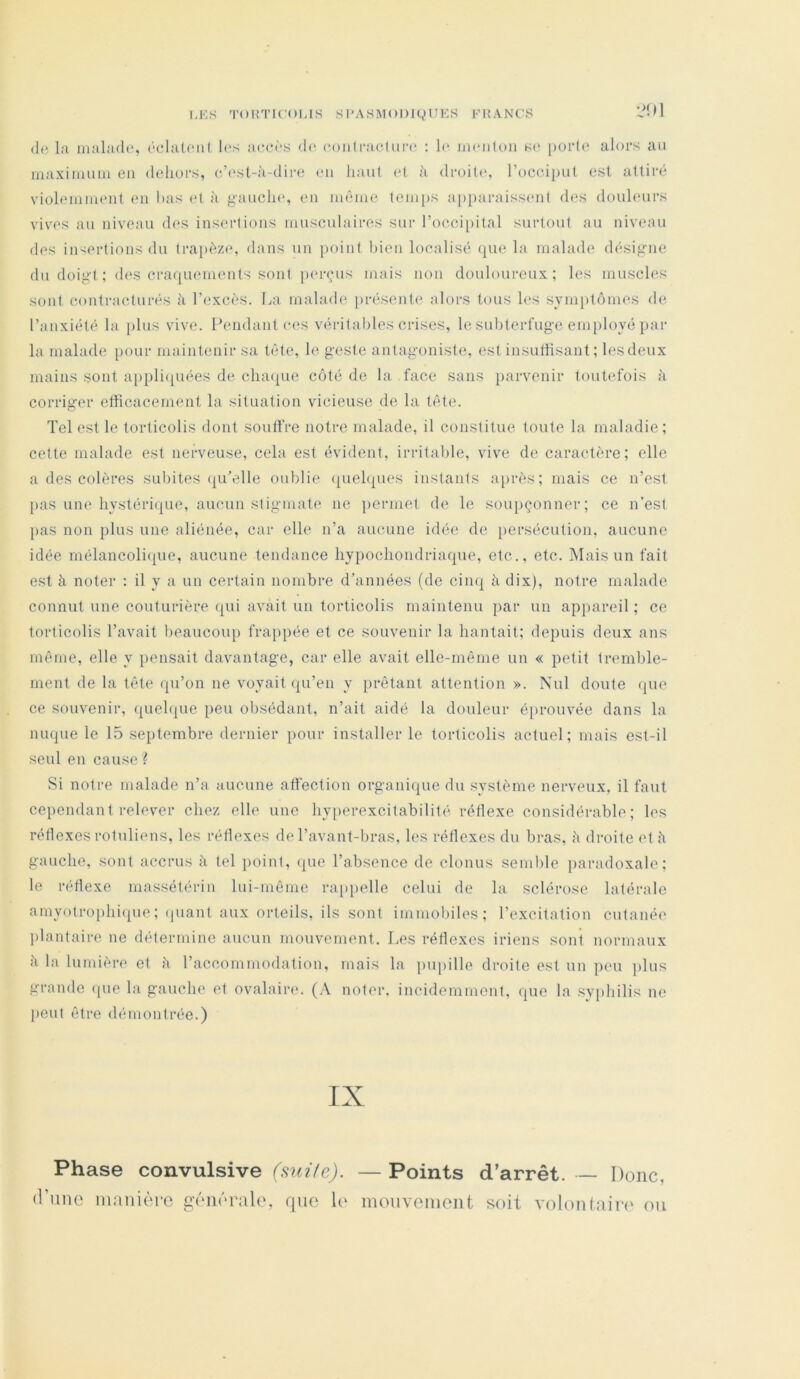 I-KS TOHTU'OUS SI’ASiMODJgUES FIÎANCS » 1 (le l;i iiiiihide, (‘chiU'iil l(‘r^ accds de (•oiilracliiia* : le iiUMifoii K(> purle alors au maxiimiin en dehors, c’est-ii-dire en haut (d h droite*, l’oceiput est attiré violemment en bas (*t à gancln*, en même teiii[)S a[)paraiss(‘)it des douleurs vives au niveau des insertions musculaires sur l’ocoiieital surtout au niveau des insertions du trapèze, dans un point bien localisé que la malade désigne du doigt : <b*s cra((uements sont perçus mais non douloureux; les muscles sont contracturés à l’excès. La malade })résente alors tous les symptômes de l’anxiété la [)lus vive. Pendant ces véritables crises, le subterluge employé par la malade [)our maintenir sa tête, le. geste antagoniste, est insuffisant; lesdeux mains sont appli(iuées de cluupie côté de la face sans parvenir toutefois à corriger efficacement la situation vicieuse de la tête. Tel est le torticolis dont soutfre notre malade, il constitue toute la maladie; cette malade est nerveuse, cela est évident, irritalde, vive de caractère; elle a des colères subites qu’elle oublie (quelques instants a[)rès; mais ce n’est pas une liystéri(|ue, aucun stigmate ne permet de le soupçonner; ce n’est pas non plus une aliénée, car elle n’a aucune idée de persécution, aucune idée rnélancoli(jiue, aucune tendance hypocliondriaque, etc., etc. Mais un fait est à noter : il y a un certain nombre d’années (de cim| à dix), notre malade connut une couturière (|ui avait un torticolis maintenu par un appareil; ce torticolis l’avait beaucoiq) frai>pée et ce souvenir la hantait; depuis deux ans même, elle y pensait davantage, car elle avait elle-même un « petit tremble- ment de la tête qu’on ne voyait ({u’en y prêtant attention ». Nul doute (|ue ce souvenir, quelque peu obsédant, n’ait aidé la douleur é[>rouvée dans la nuque le 15 septembre dernier pour installer le torticolis actuel; mais est-il seul en cause ? Si notre malade n’a aucune affection organique du .système nerveux, il faut cependant relever chez elle une hy[)erexcitabilité réflexe considérable; les rétlexes rotuliens, les réflexes de l’avant-bras, les réflexes du bras, à droite et h gauche, sont accrus à tel })oint, ((ue l’absence de clonus semble paradoxale; le réflexe massétérin lui-même ra[)pelle celui de la sclérose latérale amyotroi)hi(|ue; (juant aux orteils, ils sont immobiles; l’excitation cutanée plantaire ne détermine aucun mouvement. I.es réflexes iriens sont normaux h la lumière et ii l’accommodation, mais la pupille droite est un peu jilus grande ([ue la gauche et ovalaire. (.\ noter, ineidemmont, que la syphilis ne peut être démontrée.) IX Phase convulsive (mite). — Points (rime manière générale, que h* inouvement d'arrêt. — Donc, soit volontaii*(‘ ou