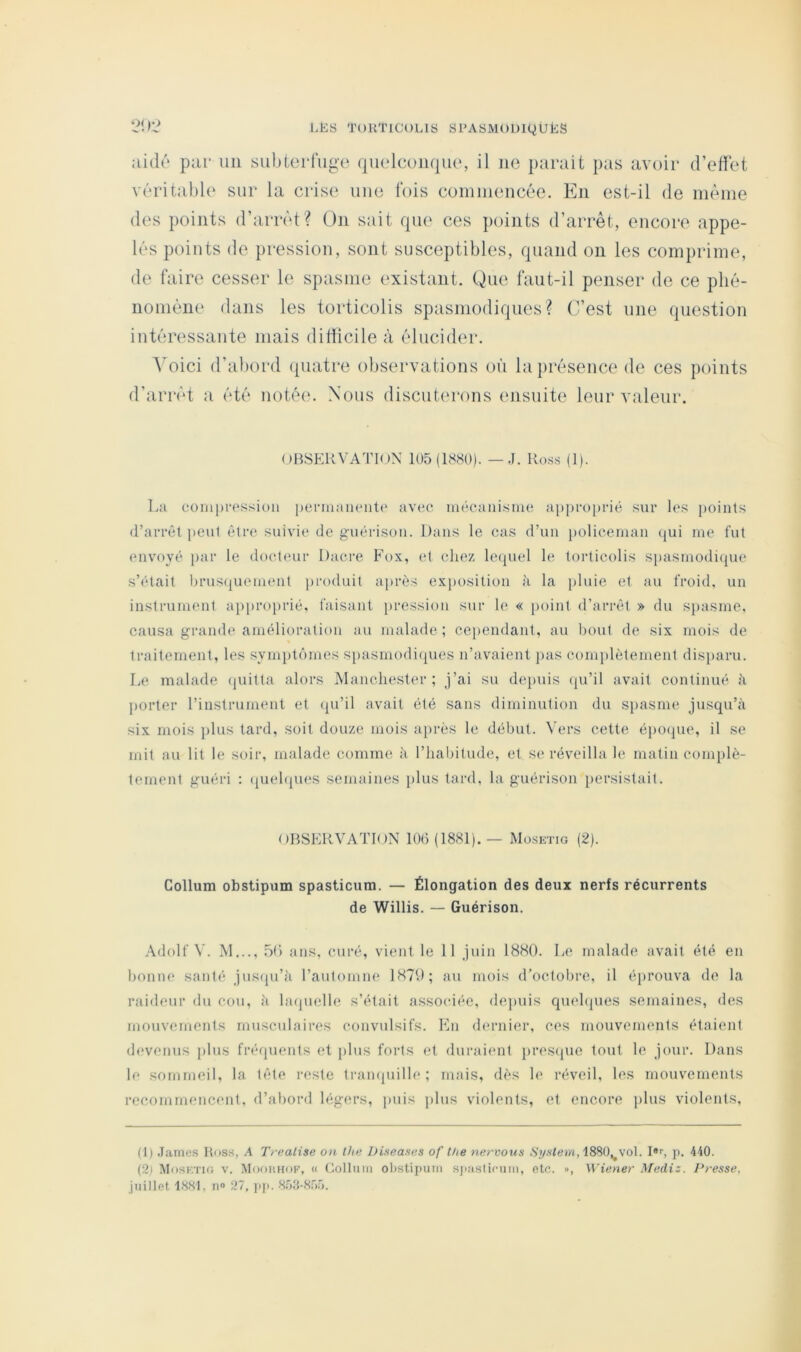 21):? LËS T()KTlCt)LIS SPASMOUIQÜÉS aidô par un siibiei*ruge quelcoiupio, il ne parait pas avoir d’efiet vdrital)lo sur la crise uuo fois comuiencée. En est-il de même des points d’arrêt? ün sait qii(‘ ces points d’arrêt, encore appe- lés points de pression, sont susceptibles, quand on les comprime, de faire cesser le spasme existant. Que faut-il penser de ce plié- nomène dans les torticolis spasmodiques? C’est une question intéressante mais ditiicile à élucider. A'oici d’abord (piatre observations où la présence de ces points d’arrêt a été notée. Nous discuterons ensuite leur valeur. OBSERVATION 105(1880). — J. Ro.ss (1). La oomprassion penuaneiitt' avec mécanisme approprié sur les points (l’arrêt peut être suivie de guérison. Dans le cas d’un j)oliceman (jui me fut (Uivoyé [)ar le doct(Mir Dacre Fox, (d chez lecpiel le torticolis spasmodi(jue s’était l)rus(|uement produit après exposition à la pluie et au froid, un instrument approjirié, faisant pression sur le « point d’arrêt » du spasme, causa grande amélioration au malade; cei)endant, au bout de six mois de traitement, les syni})t(')mes si)asmodi(pies n’avaient ]>as complètement disparu. Le malade (juitta alors Manchester ; j’ai su depuis (ju’il avait continué h l)orter l’instrument et ({u’il avait été sans diminution du spasme jusqu’à six mois plus tard, soit douze mois après le début. Vers cette épo(jue, il se mit au lit le soir, malade comme à l’habitude, et se réveilla le matin com[)lè- tement guéri : (juehpies semaines plus tard, la guérison persistait. OBSERVATION 106 (1881). — Mosktig (2). Gollum obstipum spasticum. — Élongation des deux nerfs récurrents de Willis. — Guérison. Adolf V. M .50 ans, curé, vient le 11 juin 1880. L(‘ malade avait été en boniK' santé jus(pi’à l’aulomne 1870; au mois d’octobre, il éprouva de la raideur du cou, à hujuelle s’était associée, depuis quehpies semaines, des mouvements musculaires convulsifs. En (humier, ces mouvements étaient devenus plus frérpienis et j)lus forts et duraient })res(juc tout le jour. Dans le sommeil, la tête i-este trampiille ; mais, dès le réveil, les mouvements recommencent, d’at)ord h;gers, puis plus violents, et encore plus violents. (1) .lames Ross, A Trealise on the Diseases of lhe nervous Syfilem, I»>, p. 440. (2) Mosktig v. Mooiuiop', « Collnm ol)Stij)utii sjiaslicniii, etc. », Wiener Mediz. Presse, juillet, 18.St, n» 27, pji. 8.73-8.Vo.